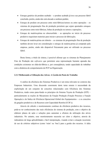 36



   •   Estoque genérico de produto acabado – o produto acabado já teve seu processo fabril
       concluído, porém, ainda não está alocado a nenhum pedido;
   •   Estoque de produto em processo entre mini-fábricas/setores ou entre operações – os
       sistemas de programação fina de produção permitem que sejam apontados estoques
       em processo entre mini-fábricas, linhas de produção ou setores e operações;
   •   Estoque de matéria-prima no almoxarifado – as operações no início do processo
       produtivo requisitam materiais para iniciar o processo de fabricação;
   •   Estoque de matéria-prima em trânsito – os sistemas de programação fina de produção
       também devem levar em consideração o estoque de matéria-prima já comprado pela
       empresa, porém, ainda não disponível fisicamente para ser utilizado no processo
       fabril.


       Desta forma, a título de síntese, é possível afirmar que os sistemas de Planejamento
Fino de Produção são softwares que permitem uma representação bastante apurada das
condições existentes no chão-de-fábrica e, por conseqüência, tendo capacidade de trabalhar
com a dinâmica do comportamento do PCP na Organização.


2.3.3 Melhorando a Utilização dos Ativos: A Gestão do Posto de Trabalho


       A análise da eficiência dos Sistemas Produtivos é um tema relevante no contexto das
Empresas Industriais. Uma discussão consistente deste tema remete à necessidade da
explicitação de um conjunto de conceitos relacionados com Eficiência dos Sistemas
Produtivos, tendo como pano-fundo os princípios do Sistema Toyota de Produção (STP) –
particularmente as noções de Mecanismo da Função Produção (Função Processo e Função
Operação) e do Índice de Eficiência Operacional Global dos Equipamentos – e os conceitos
de gargalos produtivos e de Recursos com Capacidade Restrita (CCR’s).
       Através do cálculo e monitoramento contínuo da eficiência produtiva dos recursos,
pode-se ter conhecimento das reais eficiências do sistema de produção, com o objetivo de
elaborar planos de ação e soluções para aumentar a eficácia da utilização dos ativos
industriais. No entanto, esse monitoramento necessita ser claro e objetivo, através de
indicadores de larga aplicabilidade e fácil interpretação, visando evitar a situação recorrente
de uso de critérios subjetivos (como ‘ruim’ ou ‘boa’) para a gestão dos recursos. A idéia
 