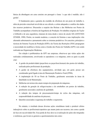 37



básica da abordagem em cena consiste em perseguir o lema: ‘o que não é medido, não é
gerido’.
         O fundamento para a garantia da exatidão da eficiência de um posto de trabalho é,
além da precisão conceitual envolvida no seu cálculo, a coleta adequada e a análise dos dados
dos recursos produtivos. Discussões a respeito das Rotinas e das Melhorias nos Postos de
Trabalho acompanham a história da Engenharia de Produção. Os trabalhos originais de Taylor
e Gilbreith e de seus seguidores, trataram do tema desde o início do século XX (ANTUNES
JÚNIOR, 1998). Porém, no mundo moderno, o conceito de Sistema e suas implicações vêm
alterando sobremaneira o pensamento sobre os sistemas produtivos. Os conceitos, princípios e
técnicas do Sistema Toyota de Produção (STP) e da Teoria das Restrições (TOC) propugnam
a necessidade de modificar a forma como a Gestão dos Postos de Trabalho (GPT) vem sendo
realizada nas Organizações Modernas.
         Em relação à problemática da GPT nas empresas, observa-se que várias ações são
realizadas cotidianamente, envolvendo os operadores e as máquinas, entre as quais se pode
citar:
    •    A gestão da produtividade (peças/hora ou peças/hora.homem) dos postos de trabalho,
         realizada pelos profissionais da produção;
    •    A gestão da eficiência dos equipamentos, atividade que, em geral, possui um
         coordenador geral ligado à área de Manutenção Produtiva Total (TPM);
    •    A implantação do 5S no Posto de Trabalho, geralmente associadas às áreas de
         Qualidade ou de Manutenção;
    •    Melhorias em termos dos atuais tempos de preparação de máquinas;
    •    A redução da geração de refugos/sucatas e de retrabalhos em postos de trabalho,
         geralmente associada a analistas de qualidade;
    •    A redução dos tempos de processamento/tempo de ciclos das máquinas, sob
         responsabilidade de analistas de processo;
    •    Questões associadas à segurança do trabalho e ergonomia.


         No entanto, o resultado dessas diversas ações simultâneas tende a produzir efeitos
indesejáveis sobre os profissionais/operários que atuam junto aos recursos, tais como a perda
de foco em sua atividade-fim. Essa perda de foco deve-se à realização de ações não integradas
e sistêmicas, que levam os gestores a questionamentos tais como:
 