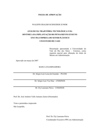 FOLHA DE APROVAÇÃO




                       WALDYR ERALDO SCHNEIDER JUNIOR


                 ANÁLISE DA TRAJETÓRIA TECNOLÓGICA E DA
           DINÂMICA DA IMPLANTAÇÃO DO PENSAMENTO ENXUTO
                     EM UMA EMPRESA DO SETOR PLÁSTICO
                                UM ESTUDO DE CASO


                                             Dissertação apresentada à Universidade do
                                             Vale do Rio dos Sinos – Unisinos, como
                                             requisito parcial para obtenção do título de
                                             Mestre em Administração.

  Aprovado em março de 2007


                                BANCA EXAMINADORA


                        Dr. Sérgio Luiz Lessa de Gusmão – PUCRS


                          Dr. Sérgio Luiz Vaz Dias – UNISINOS


                           Dr. Ely Laureano Paiva – UNISINOS



Prof. Dr. José Antônio Valle Antunes Junior (Orientador)


Visto e permitida a impressão
São Leopoldo,




                                         Prof. Dr. Ely Laureano Paiva
                                         Coordenador Executivo PPG em Administração
 
