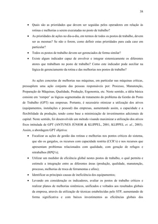38



   •   Quais são as prioridades que devem ser seguidas pelos operadores em relação às
       rotinas e melhorias a serem executadas no posto de trabalho?
   •   As prioridades de ações no dia-a-dia, em termos de todos os postos de trabalho, devem
       ser as mesmas? Se não o forem, como definir estas prioridades para cada caso em
       particular?
   •   Todos os postos de trabalho devem ser gerenciados de forma similar?
   •   Existe algum indicador capaz de envolver e integrar sistemicamente os diferentes
       atores que trabalham no posto de trabalho? Como este indicador pode auxiliar na
       lógica de gerenciamento da rotina e das melhorias nos postos de trabalho?


       As ações concretas de melhorias nas máquinas, em particular nas máquinas críticas,
pressupõem uma ação conjunta das pessoas responsáveis por: Processo, Manutenção,
Preparação de Máquinas, Qualidade, Produção, Ergonomia, etc. Neste sentido, a idéia básica
consiste em ‘romper’ as lógicas segmentadas de tratamento do problema da Gestão do Posto
de Trabalho (GPT) nas empresas. Portanto, é necessário otimizar a utilização dos ativos
(equipamentos, instalações e pessoal) das empresas, aumentando assim, a capacidade e a
flexibilidade da produção, tendo como base a minimização de investimentos adicionais de
capital. Neste sentido, foi desenvolvido um método visando maximizar a utilização dos ativos
fixos intitulada de GPT (ANTUNES JÚNIOR & KLIPPEL, 2001; KLIPPEL et. al., 2003).
Assim, a abordagem GPT objetiva:
   •   Focalizar as ações de gestão das rotinas e melhorias nos pontos críticos do sistema,
       que são os gargalos, os recursos com capacidade restrita (CCR’s) e nos recursos que
       apresentam problemas relacionados com qualidade, com geração de refugos e
       retrabalhos (RPQ’s);
   •   Utilizar um medidor de eficiência global nestes postos de trabalho, o qual permita e
       estimule a integração entre as diferentes áreas (produção, qualidade, manutenção,
       processo, melhorias de troca de ferramentas e afins);
   •   Identificar as principais causas de ineficiência dos equipamentos;
   •   Levando em consideração os indicadores, avaliar os postos de trabalho críticos e
       realizar planos de melhorias sistêmicos, unificados e voltados aos resultados globais
       da empresa, através da utilização de técnicas estabelecidas pelo STP, aumentando de
       forma significativa e com baixos investimentos as eficiências globais dos
 