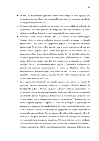 40



•   O IROG do Equipamento representa à razão entre o tempo de valor agregado em
    termos de peças ou produtos (numerador) pelo tempo total para se realizar a produção
    no equipamento (denominador);
•   O tempo total pode ser estabelecido de acordo com a necessidade de utilização do
    equipamento. Em outras palavras, este tempo total deve ser considerado de forma
    distinta em função do fato deste recurso ser considerado um gargalo ou não;
•   Conforme Antunes Júnior & Klippel (2001), se o recurso for considerado gargalo
    (recurso crítico no sistema produtivo), torna-se necessário considerar a chamada
    Produtividade Total Efetiva do Equipamento (TEEP – Total Effective Equipment
    Productivity). Neste caso, a idéia central é que o tempo total disponível para um
    recurso crítico (gargalo) seja o tempo total passível de ser alocado para o
    equipamento. Dessa forma, é possível afirmar que não deve ser excluído nenhum tipo
    de parada programada. Sendo assim, a situação ideal seria considerar às 24 horas
    diárias disponíveis, durante sete dias por semana, caso a demanda no mercado
    justifique. Para a(s) máquina(s) crítica(s) ou gargalo(s) a essência da tarefa gerencial
    consiste em aumentar sistematicamente o Índice de Eficiência Global dos
    Equipamentos ao longo do tempo. Estas melhorias irão, conceitual e praticamente,
    aumentar o desempenho geral do Sistema Produtivo até o momento em que este
    recurso passar a não ser mais crítico;
•   Se o recurso for considerado não gargalo (recursos não críticos no sistema de
    produção) torna-se necessário considerar a chamada Eficiência Global do
    Equipamento (OEE – Overall Equipment Efficiency) Para os equipamentos ou
    recursos não críticos, o tempo total disponível é calculado subtraindo-se o tempo total
    das chamadas paradas programadas. Esta distinção é necessária, pois os recursos não
    críticos não precisam e não devem funcionar em tempo integral. Caso contrário, isto
    levaria, segundo propugna e explicita a Teoria das Restrições, a constituição de
    estoques em excesso nos Sistemas Produtivos. Do prisma conceitual pode-se dizer que
    o OEE mensura a eficácia da utilização do equipamento no tempo requisitado ou
    programado para a produção. Para os recursos não críticos (não gargalos) a idéia de
    melhorar o OEE pode, em certas circunstâncias, reduzir os custos globais envolvidos
    no processo (por exemplo, com o aumento do OEE pode-se tornar possível a redução
    dos turnos necessários para a produção com os benefícios econômicos daí advindos).
    Ainda, o incremento do OEE é essencial para aumentar a Capacidade da fábrica o que
 