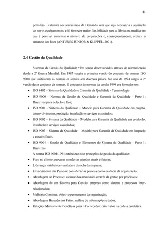 41



       permitirá: i) atender aos acréscimos da Demanda sem que seja necessária a aquisição
       de novos equipamentos; e ii) fornecer maior flexibilidade para a fábrica na medida em
       que é possível aumentar o número de preparações e, consequentemente, reduzir o
       tamanho dos lotes (ANTUNES JÚNIOR & KLIPPEL, 2001).



2.4 Gestão da Qualidade

       Sistemas de Gestão da Qualidade vêm sendo desenvolvidos através de normatização
desde a 2ª Guerra Mundial. Em 1987 surgiu a primeira versão do conjunto de normas ISO
9000 que unificaram as normas existentes em diversos países. No ano de 1994 surgiu a 2ª
versão deste conjunto de normas. O conjunto de normas da versão 1994 era formado por:
   •   ISO 8402 – Sistema da Qualidade e Garantia da Qualidade - Terminologia
   •   ISO 9000 – Normas de Gestão da Qualidade e Garantia da Qualidade – Parte 1:
       Diretrizes para Seleção e Uso;
   •   ISO 9001 – Sistema da Qualidade – Modelo para Garantia da Qualidade em projeto,
       desenvolvimento, produção, instalação e serviços associados;
   •   ISO 9002 – Sistema da Qualidade – Modelo para Garantia da Qualidade em produção,
       instalação e serviços associados;
   •   ISO 9003 – Sistema da Qualidade – Modelo para Garantia da Qualidade em inspeção
       e ensaios finais;
   •   ISO 9004 – Gestão da Qualidade e Elementos do Sistema da Qualidade – Parte 1:
       Diretrizes.
       A norma ISO 9001:1994 estabelece oito princípios de gestão da qualidade:
   •   Foco no cliente: procurar atender as atender atuais e futuras;
   •   Liderança: estabelecer unidade e direção da empresa;
   •   Envolvimento das Pessoas: considerar as pessoas como essência da organização;
   •   Abordagem do Processo: alcance dos resultados através da gestão por processos;
   •   Abordagem de um Sistema para Gestão: empresa como sistema e processos inter-
       relacionados;
   •   Melhoria Contínua: objetivo permanente da organização;
   •   Abordagem Baseado nos Fatos: análise de informações e dados;
   •   Relações Mutuamente Benéficas para o Fornecedor: criar valor na cadeia produtiva.
 