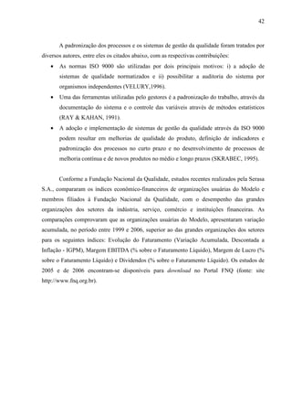 42



       A padronização dos processos e os sistemas de gestão da qualidade foram tratados por
diversos autores, entre eles os citados abaixo, com as respectivas contribuições:
   •   As normas ISO 9000 são utilizadas por dois principais motivos: i) a adoção de
       sistemas de qualidade normatizados e ii) possibilitar a auditoria do sistema por
       organismos independentes (VELURY,1996).
   •   Uma das ferramentas utilizadas pelo gestores é a padronização do trabalho, através da
       documentação do sistema e o controle das variáveis através de métodos estatísticos
       (RAY & KAHAN, 1991).
   •   A adoção e implementação de sistemas de gestão da qualidade através da ISO 9000
       podem resultar em melhorias de qualidade do produto, definição de indicadores e
       padronização dos processos no curto prazo e no desenvolvimento de processos de
       melhoria contínua e de novos produtos no médio e longo prazos (SKRABEC, 1995).


       Conforme a Fundação Nacional da Qualidade, estudos recentes realizados pela Serasa
S.A., compararam os índices econômico-financeiros de organizações usuárias do Modelo e
membros filiados à Fundação Nacional da Qualidade, com o desempenho das grandes
organizações dos setores da indústria, serviço, comércio e instituições financeiras. As
comparações comprovaram que as organizações usuárias do Modelo, apresentaram variação
acumulada, no período entre 1999 e 2006, superior ao das grandes organizações dos setores
para os seguintes índices: Evolução do Faturamento (Variação Acumulada, Descontada a
Inflação - IGPM), Margem EBITDA (% sobre o Faturamento Líquido), Margem de Lucro (%
sobre o Faturamento Líquido) e Dividendos (% sobre o Faturamento Líquido). Os estudos de
2005 e de 2006 encontram-se disponíveis para download no Portal FNQ (fonte: site
http://www.fnq.org.br).
 
