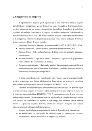 43




2.5 Dependência de Trajetória

       A dependência de trajetória (path-dependency) de uma empresa se refere ao conjunto
de habilidades e competências que ela desenvolveu para a produção de determinados bens e
serviços no decorrer de sua história. A importância da noção de dependência de trajetória é
conferida pelo enfoque evolucionário da empresa, ou também da chamada Visão Baseada em
Recursos (Resource-Based View). De acordo com este enfoque, a capacidade de crescimento
e de competir da empresa está diretamente relacionada com a criação endógena de recursos
únicos, valiosos e difíceis de serem imitados.
       Os recursos da empresa podem ser de quatro tipos (BARNEY & HESTERLY, 1996):
   •   Recursos financeiros – capital investido, capacidade de endividamento, etc;
   •   Recursos físicos – todos os bens tangíveis da firma como, por exemplo, máquinas e
       equipamentos;
   •   Recursos humanos – capacitação técnica, inteligência, capacidade de julgamento e
       outros atributos dos colaboradores da firma e;
   •   Recursos organizacionais – relacionados à cultura da organização, sua experiência de
       trabalho em equipe, os relacionamentos de afinidade e confiança constituídos dentro e
       fora da firma e a reputação da organização.


       A forma como são dispostos e combinados estes recursos para fornecer determinados
serviços produtivos é uma decisão administrativa, decorrente de sua perspectiva estratégica,
logo, definida pela capacitação gerencial da empresa (PENROSE, 1995).
       Decorrem imediatamente deste entendimento duas considerações. Em primeiro lugar,
a forma como este conjunto de recursos é administrado diferencia uma empresa de outra, isto
é, estabelece sua singularidade (PENROSE, 1995). A capacidade gerencial de uma empresa é
dada por elementos de cultura organizacional, de inteligência, de capacitação técnica, enfim,
que forjam a sua dependência de trajetória e cuja sinergia traz resultados únicos, recursos
únicos e capacidade singular. Portanto, existe um processo endógeno que conduz,
necessariamente, à heterogeneidade das empresas.
       Algumas implicações a serem extraídas da noção de dependência de trajetória são:
   a) As possibilidades de combinação dos diferentes tipos de conhecimento, rotinas e
       equipamentos e demais ativos físicos da empresa são inúmeras;
 