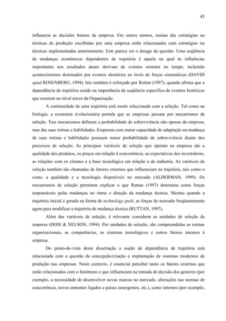 45



influencia as decisões futuras da empresa. Em outros termos, muitas das estratégias ou
técnicas de produção escolhidas por uma empresa estão relacionadas com estratégias ou
técnicas implementadas anteriormente. Este parece ser o âmago da questão. Uma seqüência
de mudanças econômicas dependentes de trajetória é aquela na qual às influências
importantes nos resultados atuais derivam de eventos remotos no tempo, incluindo
acontecimentos dominados por eventos aleatórios ao invés de forças sistemáticas (DAVID
apud ROSENBERG, 1994). Isto também é reforçado por Ruttan (1997), quando afirma que a
dependência de trajetória reside na importância da seqüência específica de eventos históricos
que ocorrem no nível micro da Organização.
       A continuidade de uma trajetória está muito relacionada com a seleção. Tal como na
biologia, a economia evolucionária postula que as empresas passam por mecanismos de
seleção. Tais mecanismos definem a probabilidade de sobrevivência não apenas da empresa,
mas das suas rotinas e habilidades. Empresas com maior capacidade de adaptação na mudança
de suas rotinas e habilidades possuem maior probabilidade de sobrevivência diante dos
processos de seleção. As principais variáveis de seleção que operam na empresa são a
qualidade dos produtos, os preços em relação à concorrência, as expectativas dos investidores,
as relações com os clientes e a base tecnológica em relação a da indústria. As variáveis de
seleção também são chamadas de fatores externos que influenciam na trajetória, tais como o
custo, a qualidade e a tecnologia disponíveis no mercado (ALDERMAN, 1999). Os
mecanismos de seleção permitem explicar o que Ruttan (1997) denomina como forças
responsáveis pelas mudanças no ritmo e direção da mudança técnica. Mesmo quando a
trajetória inicial é gerada na forma de technology push, as forças de mercado freqüentemente
agem para modificar a trajetória de mudança técnica (RUTTAN, 1997).
       Além das variáveis de seleção, é relevante considerar as unidades de seleção da
empresa (DOSI & NELSON, 1994). Por unidades de seleção, são compreendidas as rotinas
organizacionais, as competências, os sistemas tecnológicos e outros fatores internos à
empresa.
       Do ponto-de-vista desta dissertação a noção de dependência de trajetória está
relacionada com a questão da concepção/criação e implantação de sistemas modernos de
produção nas empresas. Neste contexto, é essencial perceber tanto os fatores externos que
estão relacionados com o fenômeno e que influenciam na tomada de decisão dos gestores (por
exemplo, a necessidade de desenvolver novas marcas no mercado, alterações nas normas de
concorrência, novos entrantes ligados a países emergentes, etc.), como internos (por exemplo,
 