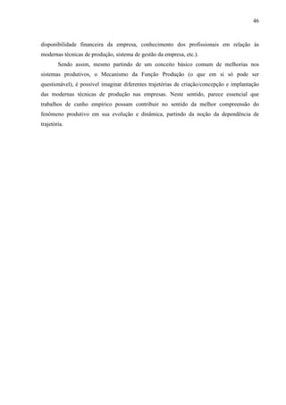46



disponibilidade financeira da empresa, conhecimento dos profissionais em relação às
modernas técnicas de produção, sistema de gestão da empresa, etc.).
        Sendo assim, mesmo partindo de um conceito básico comum de melhorias nos
sistemas produtivos, o Mecanismo da Função Produção (o que em si só pode ser
questionável), é possível imaginar diferentes trajetórias de criação/concepção e implantação
das modernas técnicas de produção nas empresas. Neste sentido, parece essencial que
trabalhos de cunho empírico possam contribuir no sentido da melhor compreensão do
fenômeno produtivo em sua evolução e dinâmica, partindo da noção da dependência de
trajetória.
 