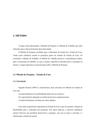 47




3. MÉTODO



       A seguir serão apresentados o Método de Pesquisa e o Método de Trabalho que serão
utilizados para o desenvolvimento dessa dissertação.
       O Método de Pesquisa escolhido para a elaboração do estudo foi o Estudo de Caso.
Tendo como referência central os princípios gerais do método do Estudo de Caso, foi
construído o Método de Trabalho. O Método de Trabalho descreve o procedimento prático
para a consecução do trabalho, ou seja, os passos específicos utilizados para a realização do
mesmo. A seguir apresenta-se uma discussão sobre o Método de Pesquisa.




3.1 Método de Pesquisa – Estudo de Caso


3.1.1 Introdução


       Segundo Roesch (1999) as características mais relevantes do Método do Estudo de
Caso são:
       a) estuda fenômenos em profundidade dentro de seu contexto;
       b) é especialmente adequado ao estudo de processos organizacionais;
       c) explora fenômenos com base em vários ângulos.


       Uma outra característica importante do Estudo de Caso é que ele permite a adoção de
flexibilidade para a realização das pesquisas. Em outras palavras, é possível estabelecer
roteiros flexíveis que permitam desenvolver a pesquisa, sem que se perca a precisão e a
eficácia para a feitura da mesma.
 