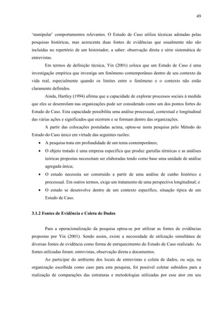 49



‘manipular’ comportamentos relevantes. O Estudo de Caso utiliza técnicas adotadas pelas
pesquisas históricas, mas acrescenta duas fontes de evidências que usualmente não são
incluídas no repertório de um historiador, a saber: observação direta e série sistemática de
entrevistas.
       Em termos de definição técnica, Yin (2001) coloca que um Estudo de Caso é uma
investigação empírica que investiga um fenômeno contemporâneo dentro de seu contexto da
vida real, especialmente quando os limites entre o fenômeno e o contexto não estão
claramente definidos.
       Ainda, Hartley (1994) afirma que a capacidade de explorar processos sociais à medida
que eles se desenrolam nas organizações pode ser considerado como um dos pontos fortes do
Estudo de Caso. Esta capacidade possibilita uma análise processual, contextual e longitudinal
das várias ações e significados que ocorrem e se formam dentro das organizações.
       A partir das colocações postuladas acima, optou-se nesta pesquisa pelo Método do
Estudo do Caso único em virtude das seguintes razões:
   •   A pesquisa trata em profundidade de um tema contemporâneo;
   •   O objeto tratado é uma empresa específica que produz garrafas térmicas e as análises
       teóricas propostas necessitam ser elaboradas tendo como base uma unidade de análise
       agregada única;
   •   O estudo necessita ser construído a partir de uma análise de cunho histórico e
       processual. Em outros termos, exige um tratamento de uma perspectiva longitudinal; e
   •   O estudo se desenvolve dentro de um contexto específico, situação típica de um
       Estudo de Caso.


3.1.2 Fontes de Evidência e Coleta de Dados


       Para a operacionalização da pesquisa optou-se por utilizar as fontes de evidências
propostas por Yin (2001). Sendo assim, existe a necessidade de utilização simultânea de
diversas fontes de evidência como forma de enriquecimento do Estudo de Caso realizado. As
fontes utilizadas foram: entrevistas, observação direta e documentos.
       Ao participar do ambiente dos locais de entrevistas e coleta de dados, ou seja, na
organização escolhida como caso para esta pesquisa, foi possível coletar subsídios para a
realização de comparações das estruturas e metodologias utilizadas por esse ator em seu
 