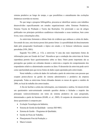50



sistema produtivo ao longo do tempo, o que possibilitou o entendimento das evoluções
dinâmicas ocorridas no mesmo.
        No que tange a pesquisa bibliográfica, procurou-se identificar autores com trabalhos
desenvolvidos especificamente em estudos organizacionais sobre Sistemas Produtivos,
Sistema Toyota de Produção e Teoria das Restrições. Foi priorizado o uso de artigos
publicados nos principais periódicos acadêmicos relacionados a essas temáticas, bem como
livros, teses e dissertações afins.
        As entrevistas formaram a última fonte de evidência que embasou a coleta de dados.
Em estudo de caso, esta técnica possui dois pontos fortes: i) a possibilidade de direcionamento
dado pelo pesquisador focalizando o tópico em estudo; e ii) fornecer inferências causais
percebidas (YIN, 2001).
        Segundo Yin (2001, p. 112), a entrevista “é uma das mais importantes fontes de
informações para um Estudo de Caso”. Ressalta-se que a condução das entrevistas de forma
espontânea permite fazer questionamentos sobre os fatos. Outro ponto importante são as
percepções que podem ser coletadas durante a entrevista a respeito do comportamento dos
respondentes relativo a determinados assuntos ou fatos. O desenrolar da entrevista pode servir
como oportunidade para que novas fontes de dados sejam apontadas pelo entrevistado.
        Neste trabalho, a coleta de dados foi realizada a partir de entrevistas com pessoas que
ocupam postos-chaves na gestão do sistema administrativo e produtivo da empresa
pesquisada. Todas as entrevistas foram efetuadas durante os meses de agosto a outubro de
2006, no local de trabalho dos entrevistados.
        A fim de facilitar a coleta das informações, seu tratamento e análise, foi desenvolvido
um questionário semi-estruturado contendo questões abertas e fechadas a respeito das
principais variáveis/elementos em torno do sistema produtivo do caso pesquisado,
determinados a partir da literatura (HAIR, et. al., 2005). O conjunto de elementos/variáveis
desse questionário é composto por:
    •   Evolução Tecnológica da Indústria;
    •   Sistema de Gestão da Qualidade – normas ISO 9001;
    •   Sistema de Gestão – Programas de Qualidade;
    •   Gestão do Posto de Trabalho;
    •   Planejamento Fino da Produção; e
    •   Macro Leiaute.
 