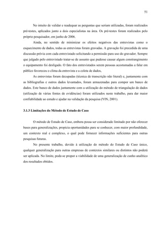 51



       No intuito de validar e readequar as perguntas que seriam utilizadas, foram realizados
pré-testes, aplicados junto a dois especialistas na área. Os pré-testes foram realizados pelo
próprio pesquisador, em junho de 2006.
       Ainda, no sentido de minimizar os efeitos negativos das entrevistas como o
esquecimento de dados, todas as entrevistas foram gravadas. A gravação foi precedida de uma
discussão prévia com cada entrevistado solicitando a permissão para uso do gravador. Sempre
que julgado pelo entrevistado tratar-se de assunto que pudesse causar algum constrangimento
o equipamento foi desligado. O fato dos entrevistados serem pessoas acostumadas a falar em
público favoreceu o clima da entrevista e a coleta de dados,
       As entrevistas foram decupadas (técnica de transcrição não literal) e, juntamente com
as bibliografias e outros dados levantados, foram armazenadas para compor um banco de
dados. Este banco de dados juntamente com a utilização do método de triangulação de dados
(utilização de várias fontes de evidências) foram utilizados neste trabalho, para dar maior
confiabilidade ao estudo e ajudar na validação da pesquisa (YIN, 2001).


3.1.3 Limitações do Método de Estudo de Caso


       O método de Estudo de Caso, embora possa ser considerado limitado por não oferecer
bases para generalizações, propicia oportunidades para se conhecer, com maior profundidade,
um contexto real e complexo, o qual pode fornecer informações suficientes para outras
pesquisas futuras.
       No presente trabalho, devido à utilização do método do Estudo de Caso único,
qualquer generalização para outras empresas de contextos similares ou distintos não poderá
ser aplicada. No limite, pode-se propor a viabilidade de uma generalização de cunho analítico
dos resultados obtidos.
 
