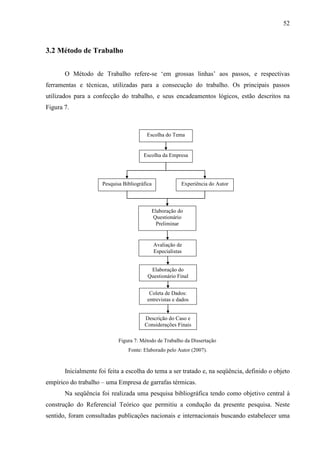 52



3.2 Método de Trabalho


       O Método de Trabalho refere-se ‘em grossas linhas’ aos passos, e respectivas
ferramentas e técnicas, utilizadas para a consecução do trabalho. Os principais passos
utilizados para a confecção do trabalho, e seus encadeamentos lógicos, estão descritos na
Figura 7.



                                        Escolha do Tema


                                       Escolha da Empresa




                     Pesquisa Bibliográfica               Experiência do Autor



                                          Elaboração do
                                          Questionário
                                            Preliminar


                                              Avaliação de
                                              Especialistas


                                          Elaboração do
                                         Questionário Final


                                          Coleta de Dados:
                                         entrevistas e dados


                                       Descrição do Caso e
                                       Considerações Finais

                            Figura 7: Método de Trabalho da Dissertação
                                Fonte: Elaborado pelo Autor (2007).



       Inicialmente foi feita a escolha do tema a ser tratado e, na seqüência, definido o objeto
empírico do trabalho – uma Empresa de garrafas térmicas.
       Na seqüência foi realizada uma pesquisa bibliográfica tendo como objetivo central à
construção do Referencial Teórico que permitiu a condução da presente pesquisa. Neste
sentido, foram consultadas publicações nacionais e internacionais buscando estabelecer uma
 