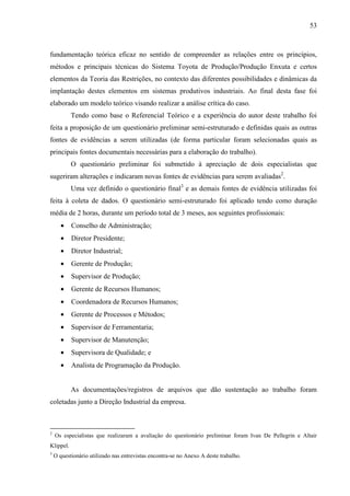 53



fundamentação teórica eficaz no sentido de compreender as relações entre os princípios,
métodos e principais técnicas do Sistema Toyota de Produção/Produção Enxuta e certos
elementos da Teoria das Restrições, no contexto das diferentes possibilidades e dinâmicas da
implantação destes elementos em sistemas produtivos industriais. Ao final desta fase foi
elaborado um modelo teórico visando realizar a análise crítica do caso.
           Tendo como base o Referencial Teórico e a experiência do autor deste trabalho foi
feita a proposição de um questionário preliminar semi-estruturado e definidas quais as outras
fontes de evidências a serem utilizadas (de forma particular foram selecionadas quais as
principais fontes documentais necessárias para a elaboração do trabalho).
           O questionário preliminar foi submetido à apreciação de dois especialistas que
sugeriram alterações e indicaram novas fontes de evidências para serem avaliadas2.
           Uma vez definido o questionário final3 e as demais fontes de evidência utilizadas foi
feita à coleta de dados. O questionário semi-estruturado foi aplicado tendo como duração
média de 2 horas, durante um período total de 3 meses, aos seguintes profissionais:
       •   Conselho de Administração;
       •   Diretor Presidente;
       •   Diretor Industrial;
       •   Gerente de Produção;
       •   Supervisor de Produção;
       •   Gerente de Recursos Humanos;
       •   Coordenadora de Recursos Humanos;
       •   Gerente de Processos e Métodos;
       •   Supervisor de Ferramentaria;
       •   Supervisor de Manutenção;
       •   Supervisora de Qualidade; e
       •   Analista de Programação da Produção.


           As documentações/registros de arquivos que dão sustentação ao trabalho foram
coletadas junto a Direção Industrial da empresa.



2
    Os especialistas que realizaram a avaliação do questionário preliminar foram Ivan De Pellegrin e Altair
Klippel.
3
    O questionário utilizado nas entrevistas encontra-se no Anexo A deste trabalho.
 