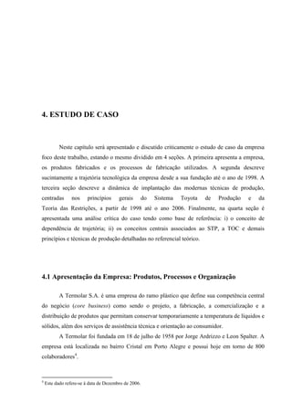 55




4. ESTUDO DE CASO



           Neste capítulo será apresentado e discutido criticamente o estudo de caso da empresa
foco deste trabalho, estando o mesmo dividido em 4 seções. A primeira apresenta a empresa,
os produtos fabricados e os processos de fabricação utilizados. A segunda descreve
sucintamente a trajetória tecnológica da empresa desde a sua fundação até o ano de 1998. A
terceira seção descreve a dinâmica de implantação das modernas técnicas de produção,
centradas        nos     princípios     gerais        do   Sistema   Toyota   de   Produção   e   da
Teoria das Restrições, a partir de 1998 até o ano 2006. Finalmente, na quarta seção é
apresentada uma análise crítica do caso tendo como base de referência: i) o conceito de
dependência de trajetória; ii) os conceitos centrais associados ao STP, a TOC e demais
princípios e técnicas de produção detalhadas no referencial teórico.




4.1 Apresentação da Empresa: Produtos, Processos e Organização

           A Termolar S.A. é uma empresa do ramo plástico que define sua competência central
do negócio (core business) como sendo o projeto, a fabricação, a comercialização e a
distribuição de produtos que permitam conservar temporariamente a temperatura de líquidos e
sólidos, além dos serviços de assistência técnica e orientação ao consumidor.
           A Termolar foi fundada em 18 de julho de 1958 por Jorge Ardrizzo e Leon Spalter. A
empresa está localizada no bairro Cristal em Porto Alegre e possui hoje em torno de 800
colaboradores4.



4
    Este dado refere-se à data de Dezembro de 2006.
 