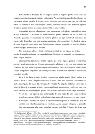 56



        Para atender a definição do seu negócio central à empresa produz duas linhas de
produtos: garrafas térmicas e produtos isotérmicos. As garrafas térmicas são classificadas em
garrafas de rolha e garrafas de bomba, sendo formadas, basicamente, por 4 partes, onde três
partes são comuns as duas classificações (ampola, camisa e fundo) e uma parte que depende
do tipo de garrafa térmica (podendo ser uma rolha ou uma bomba).
        A ampola é responsável por conservar a temperatura, podendo ser produzida em vidro
ou aço inoxidável5. Já a camisa é a parte visível da garrafa, podendo ser em cor única ou
decorada., podendo se encontrada em material plástico ou aço inoxidável, auxiliando na
conservação do produto e na parte estética, valorizada pelo consumidor. E o fundo é a parte
de baixo da garrafa térmica que faz o fechamento do produto, produzida em material plástico,
responsável pela estabilidade do produto.
        Nas garrafas de rolha, a rolha é a parte que auxilia à servir o líquido que está no
interior da ampola, produzida em material plástico. No início era produzida em cortiça e, por
isso, a origem do nome.
        Já nas garrafas de bomba, a bomba é a parte que serve o líquido que está no interior da
ampola., sendo composta por diversos componentes plásticos e, no caso dos produtos da
Termolar, por duas molas responsáveis pela movimentação e sucção do líquido. Ainda, o fole
é outro componente importante da bomba pois define a quantidade máxima de líquido que
poderá ser servida.
        O ar é um bom isolante térmico, contanto que esteja parado. Muito melhor é a
ausência do ar: o vácuo. Na prática utilize-se o termo vácuo para referir-se a um espaço do
qual a maior parte do ar, ou de outro gás, foi retirada. Na ampola, embora o vácuo seja o
principal fator de seu poder isolante, outros detalhes de sua estrutura colaboram para esse
efeito. Existem três maneiras pelas quais o calor pode ser transferido de um corpo para outro:
    •   Condução – ao aquecer uma extremidade de uma barra de ferro cada molécula
        transfere o calor recebido à molécula vizinha e, assim, ele se propaga por toda a barra.
    •   Convecção – quando um líquido é aquecido num recipiente, a camada que está em
        contato com o fundo aquece-se por condução. Ao se aquecer, esta parte se expande,
        fica menos densa e sobe para a superfície que está mais fria. O líquido frio desce para

5
 No final do século XIX, em 1896, o físico escocês, Sir James Dewar, estudava entre outras coisas, a liquefação
de gases. Para isso ele fazia estudos de como os gases se comportavam sob temperaturas e pressões diferentes.
Nesse estudo ele utilizava recipientes que não conduziam calor, mas não era suficiente. Era preciso isolar o seu
conteúdo do meio ambiente. Então ele selou duas garrafas, uma dentro da outra, e retirou o ar dentre elas,
criando vácuo. Só em 1904 é que os dois alemães que fabricavam estas garrafas para Dewar – Burger e
Aschenbrenner – perceberam o valor comercial do produto e passaram a fabricar, em maior escala e com maior
aprimoramento, as garrafas que até então eram só usadas em laboratórios.
 