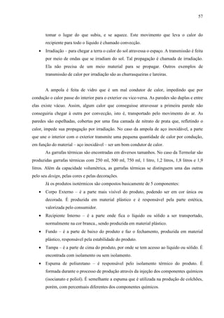 57



       tomar o lugar do que subiu, e se aquece. Este movimento que leva o calor do
       recipiente para todo o líquido é chamado convecção.
   •   Irradiação – para chegar a terra o calor do sol atravessa o espaço. A transmissão é feita
       por meio de ondas que se irradiam do sol. Tal propagação é chamada de irradiação.
       Ela não precisa de um meio material para se propagar. Outros exemplos de
       transmissão de calor por irradiação são as churrasqueiras e lareiras.


       A ampola é feita de vidro que é um mal condutor de calor, impedindo que por
condução o calor passe do interior para o exterior ou vice-versa. As paredes são duplas e entre
elas existe vácuo. Assim, algum calor que conseguisse atravessar a primeira parede não
conseguiria chegar à outra por convecção, isto é, transportado pelo movimento do ar. As
paredes são espelhadas, cobertas por uma fina camada de nitrato de prata que, refletindo o
calor, impede sua propagação por irradiação. No caso da ampola de aço inoxidável, a parte
que une o interior com o exterior transmite uma pequena quantidade de calor por condução,
em função do material – aço inoxidável – ser um bom condutor de calor.
       As garrafas térmicas são encontradas em diversos tamanhos. No caso da Termolar são
produzidas garrafas térmicas com 250 ml, 500 ml, 750 ml, 1 litro, 1,2 litros, 1,8 litros e 1,9
litros. Além da capacidade volumétrica, as garrafas térmicas se distinguem uma das outras
pelo seu design, pelas cores e pelas decorações.
       Já os produtos isotérmicos são compostos basicamente de 5 componentes:
   •   Corpo Externo – é a parte mais visível do produto, podendo ser em cor única ou
       decorada. É produzida em material plástico e é responsável pela parte estética,
       valorizada pelo consumidor.
   •   Recipiente Interno – é a parte onde fica o líquido ou sólido a ser transportado,
       normalmente na cor branca., sendo produzida em material plástico.
   •   Fundo – é a parte de baixo do produto e faz o fechamento, produzida em material
       plástico, responsável pela estabilidade do produto.
   •   Tampa – é a parte de cima do produto, por onde se tem acesso ao líquido ou sólido. É
       encontrada com isolamento ou sem isolamento.
   •   Espuma de poliuretano – é responsável pelo isolamento térmico do produto. É
       formada durante o processo de produção através da injeção dos componentes químicos
       (isocianato e poliol). É semelhante a espuma que é utilizada na produção de colchões,
       porém, com percentuais diferentes dos componentes químicos.
 
