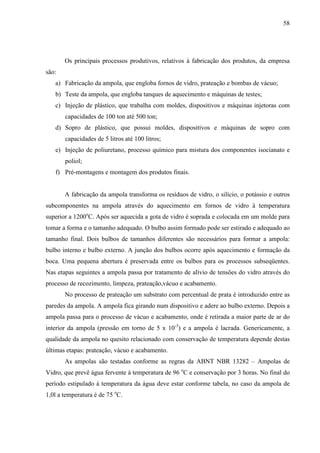 58




       Os principais processos produtivos, relativos à fabricação dos produtos, da empresa
são:
   a) Fabricação da ampola, que engloba fornos de vidro, prateação e bombas de vácuo;
   b) Teste da ampola, que engloba tanques de aquecimento e máquinas de testes;
   c) Injeção de plástico, que trabalha com moldes, dispositivos e máquinas injetoras com
       capacidades de 100 ton até 500 ton;
   d) Sopro de plástico, que possui moldes, dispositivos e máquinas de sopro com
       capacidades de 5 litros até 100 litros;
   e) Injeção de poliuretano, processo químico para mistura dos componentes isocianato e
       poliol;
   f) Pré-montagens e montagem dos produtos finais.


       A fabricação da ampola transforma os resíduos de vidro, o silício, o potássio e outros
subcomponentes na ampola através do aquecimento em fornos de vidro à temperatura
superior a 1200oC. Após ser aquecida a gota de vidro é soprada e colocada em um molde para
tomar a forma e o tamanho adequado. O bulbo assim formado pode ser estirado e adequado ao
tamanho final. Dois bulbos de tamanhos diferentes são necessários para formar a ampola:
bulbo interno e bulbo externo. A junção dos bulbos ocorre após aquecimento e formação da
boca. Uma pequena abertura é preservada entre os bulbos para os processos subseqüentes.
Nas etapas seguintes a ampola passa por tratamento de alívio de tensões do vidro através do
processo de recozimento, limpeza, prateação,vácuo e acabamento.
       No processo de prateação um substrato com percentual de prata é introduzido entre as
paredes da ampola. A ampola fica girando num dispositivo e adere ao bulbo externo. Depois a
ampola passa para o processo de vácuo e acabamento, onde é retirada a maior parte de ar do
interior da ampola (pressão em torno de 5 x 10-3) e a ampola é lacrada. Genericamente, a
qualidade da ampola no quesito relacionado com conservação de temperatura depende destas
últimas etapas: prateação, vácuo e acabamento.
       As ampolas são testadas conforme as regras da ABNT NBR 13282 – Ampolas de
Vidro, que prevê água fervente à temperatura de 96 oC e conservação por 3 horas. No final do
período estipulado à temperatura da água deve estar conforme tabela, no caso da ampola de
1,0l a temperatura é de 75 oC.
 