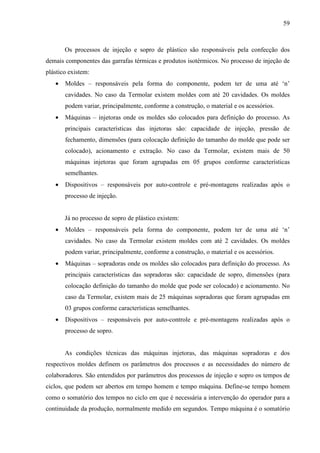 59



       Os processos de injeção e sopro de plástico são responsáveis pela confecção dos
demais componentes das garrafas térmicas e produtos isotérmicos. No processo de injeção de
plástico existem:
   •   Moldes – responsáveis pela forma do componente, podem ter de uma até ‘n’
       cavidades. No caso da Termolar existem moldes com até 20 cavidades. Os moldes
       podem variar, principalmente, conforme a construção, o material e os acessórios.
   •   Máquinas – injetoras onde os moldes são colocados para definição do processo. As
       principais características das injetoras são: capacidade de injeção, pressão de
       fechamento, dimensões (para colocação definição do tamanho do molde que pode ser
       colocado), acionamento e extração. No caso da Termolar, existem mais de 50
       máquinas injetoras que foram agrupadas em 05 grupos conforme características
       semelhantes.
   •   Dispositivos – responsáveis por auto-controle e pré-montagens realizadas após o
       processo de injeção.


       Já no processo de sopro de plástico existem:
   •   Moldes – responsáveis pela forma do componente, podem ter de uma até ‘n’
       cavidades. No caso da Termolar existem moldes com até 2 cavidades. Os moldes
       podem variar, principalmente, conforme a construção, o material e os acessórios.
   •   Máquinas – sopradoras onde os moldes são colocados para definição do processo. As
       principais características das sopradoras são: capacidade de sopro, dimensões (para
       colocação definição do tamanho do molde que pode ser colocado) e acionamento. No
       caso da Termolar, existem mais de 25 máquinas sopradoras que foram agrupadas em
       03 grupos conforme características semelhantes.
   •   Dispositivos – responsáveis por auto-controle e pré-montagens realizadas após o
       processo de sopro.


       As condições técnicas das máquinas injetoras, das máquinas sopradoras e dos
respectivos moldes definem os parâmetros dos processos e as necessidades do número de
colaboradores. São entendidos por parâmetros dos processos de injeção e sopro os tempos de
ciclos, que podem ser abertos em tempo homem e tempo máquina. Define-se tempo homem
como o somatório dos tempos no ciclo em que é necessária a intervenção do operador para a
continuidade da produção, normalmente medido em segundos. Tempo máquina é o somatório
 