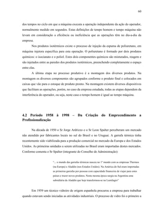 60



dos tempos no ciclo em que a máquina executa a operação independente da ação do operador,
normalmente medido em segundos. Estas definições de tempo homem e tempo máquina não
levam em consideração a eficiência ou ineficiência que as operações têm no dia-a-dia da
empresa.
        Nos produtos isotérmicos existe o processo de injeção da espuma de poliuretano, em
máquina injetora específica para esta operação. O poliuretano é formado por dois produtos
químicos: o isocianato e o poliol. Estes dois componentes químicos são misturados, reagem e
são injetados entre as paredes dos produtos isotérmicos, preenchendo completamente o espaço
entre elas.
        A última etapa no processo produtivo é a montagem dos diversos produtos. Na
montagem os diversos componentes são agrupados conforme o produto final e colocados em
caixas que vão para o estoque de produto pronto. Na montagem existem diversos dispositivos
que facilitam as operações, porém, no caso da empresa estudada, todas as etapas dependem da
interferência do operador, ou seja, neste caso o tempo homem é igual ao tempo máquina.




4.2 Período 1958 à 1998 – Da Criação do Empreendimento a
Profissionalização

        Na década de 1950 o Sr Jorge Ardrizzo e o Sr Leon Spalter perceberam um mercado
não atendido por fabricantes locais no sul do Brasil e no Uruguai. A garrafa térmica tinha
recentemente sido viabilizada para a produção comercial no mercado da Europa e dos Estados
Unidos. As primeiras unidades a serem utilizadas no Brasil eram importadas destes mercados.
Conforme comenta o Sr Spalter (integrante do Conselho de Administração):


                        “... o mundo das garrafas térmicas nasceu no 1º mundo com as empresas Thermos
                        (na Europa) e Aladdin (nos Estados Unidos). Na América do Sul eram importadas
                        as primeiras garrafas por pessoas com capacidade financeira de viajar para estes
                        países e trazer novos produtos. Nesta mesma época surgia na Argentina uma
                        subsidiária da Aladdin que hoje transformou-se na Lumilagro”


        Em 1959 um técnico vidreiro de origem espanhola procurou a empresa para trabalhar
quando estavam sendo iniciadas as atividades industriais. O processo de vidro foi o primeiro a
 