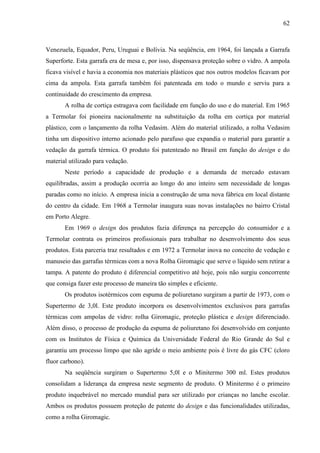 62



Venezuela, Equador, Peru, Uruguai e Bolívia. Na seqüência, em 1964, foi lançada a Garrafa
Superforte. Esta garrafa era de mesa e, por isso, dispensava proteção sobre o vidro. A ampola
ficava visível e havia a economia nos materiais plásticos que nos outros modelos ficavam por
cima da ampola. Esta garrafa também foi patenteada em todo o mundo e serviu para a
continuidade do crescimento da empresa.
       A rolha de cortiça estragava com facilidade em função do uso e do material. Em 1965
a Termolar foi pioneira nacionalmente na substituição da rolha em cortiça por material
plástico, com o lançamento da rolha Vedasim. Além do material utilizado, a rolha Vedasim
tinha um dispositivo interno acionado pelo parafuso que expandia o material para garantir a
vedação da garrafa térmica. O produto foi patenteado no Brasil em função do design e do
material utilizado para vedação.
       Neste período a capacidade de produção e a demanda de mercado estavam
equilibradas, assim a produção ocorria ao longo do ano inteiro sem necessidade de longas
paradas como no início. A empresa inicia a construção de uma nova fábrica em local distante
do centro da cidade. Em 1968 a Termolar inaugura suas novas instalações no bairro Cristal
em Porto Alegre.
       Em 1969 o design dos produtos fazia diferença na percepção do consumidor e a
Termolar contrata os primeiros profissionais para trabalhar no desenvolvimento dos seus
produtos. Esta parceria traz resultados e em 1972 a Termolar inova no conceito de vedação e
manuseio das garrafas térmicas com a nova Rolha Giromagic que serve o líquido sem retirar a
tampa. A patente do produto é diferencial competitivo até hoje, pois não surgiu concorrente
que consiga fazer este processo de maneira tão simples e eficiente.
       Os produtos isotérmicos com espuma de poliuretano surgiram a partir de 1973, com o
Supertermo de 3,0l. Este produto incorpora os desenvolvimentos exclusivos para garrafas
térmicas com ampolas de vidro: rolha Giromagic, proteção plástica e design diferenciado.
Além disso, o processo de produção da espuma de poliuretano foi desenvolvido em conjunto
com os Institutos de Física e Química da Universidade Federal do Rio Grande do Sul e
garantiu um processo limpo que não agride o meio ambiente pois é livre do gás CFC (cloro
fluor carbono).
       Na seqüência surgiram o Supertermo 5,0l e o Minitermo 300 ml. Estes produtos
consolidam a liderança da empresa neste segmento de produto. O Minitermo é o primeiro
produto inquebrável no mercado mundial para ser utilizado por crianças no lanche escolar.
Ambos os produtos possuem proteção de patente do design e das funcionalidades utilizadas,
como a rolha Giromagic.
 
