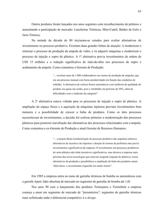 63



       Outros produtos foram lançados nos anos seguintes com reconhecimento de prêmios e
aumentando a participação de mercado: Lancheiras Térmicas, Mini-Cantil, Baldes de Gelo e
Jarra Térmica.
       Na metade da década de 80 iniciaram-se estudos para avaliar alternativas de
investimento no processo produtivo. Existiam duas grandes linhas de atuação: i) modernizar e
otimizar o processo de produção da ampola de vidro; e ii) adquirir máquinas e modernizar o
processo de injeção e sopro de plástico. A 1ª alternativa previa investimentos da ordem de
US$ 15 milhões e a redução significativa de mão-de-obra nos processos de sopro e
acabamento da ampola. Como comentou o Gerente de Produção:

                        “... existiam mais de 1.000 colaboradores nos turnos de produção de ampolas, que
                        era um processo manual com baixa produtividade em função das condições de
                        trabalho. A alternativa de colocar fornos automáticos com melhoria da qualidade do
                        produto era quase um sonho, pois o retrabalho era próximo de 50%, além de
                        dificuldades com o sindicato da categoria”.


       A 2ª alternativa estava voltada para os processos de injeção e sopro de plástico. A
ampliação do espaço físico e a aquisição de máquinas injetoras previam investimentos bem
menores e a possibilidade de crescer a linha de produtos. Como os dois processos
necessitavam de investimentos, a decisão foi realizar primeiro a modernização dos processos
plásticos para posterior reavaliação das alternativas dos processos relacionados com a ampola.
Como comentou o ex-Gerente de Produção e atual Gerente de Recursos Humanos:


                        “... o projeto Butia (modernização do processo produtivo das ampolas) utilizava
                        alternativas de incentivo de impostos e doação de terreno da prefeitura mas previa
                        investimentos significativos da empresa. O investimento em processos produtivos
                        do setor plástico não tinha incentivos significativos, mas deixava a empresa mais
                        próxima das novas tecnologias que estavam surgindo (injeção de plástico), trazia
                        alternativas de produção e possibilitava a ampliação da linha dos produtos atuais.
                        Além disso, o investimento requerido era muito menor”.



       Em 1985 a empresa entra no ramo de garrafas térmicas de bomba ou automáticas com
a garrafa Apert, líder absoluta de mercado no segmento de garrafas de bomba até 1,0l.
       Nos anos 90 com o lançamento dos produtos Termojarra e Termobule a empresa
começa a atuar em segmento de mercado de “presenteiros”, segmento de garrafas térmicas
mais sofisticado onde o diferencial competitivo é o design.
 