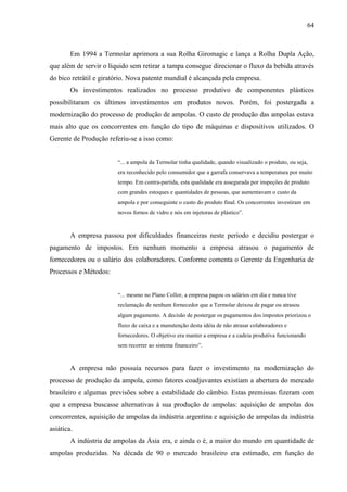 64



        Em 1994 a Termolar aprimora a sua Rolha Giromagic e lança a Rolha Dupla Ação,
que além de servir o líquido sem retirar a tampa consegue direcionar o fluxo da bebida através
do bico retrátil e giratório. Nova patente mundial é alcançada pela empresa.
        Os investimentos realizados no processo produtivo de componentes plásticos
possibilitaram os últimos investimentos em produtos novos. Porém, foi postergada a
modernização do processo de produção de ampolas. O custo de produção das ampolas estava
mais alto que os concorrentes em função do tipo de máquinas e dispositivos utilizados. O
Gerente de Produção referiu-se a isso como:


                        “... a ampola da Termolar tinha qualidade, quando visualizado o produto, ou seja,
                        era reconhecido pelo consumidor que a garrafa conservava a temperatura por muito
                        tempo. Em contra-partida, esta qualidade era assegurada por inspeçôes de produto
                        com grandes estoques e quantidades de pessoas, que aumentavam o custo da
                        ampola e por conseguinte o custo do produto final. Os concorrentes investiram em
                        novos fornos de vidro e nós em injetoras de plástico”.



        A empresa passou por dificuldades financeiras neste período e decidiu postergar o
pagamento de impostos. Em nenhum momento a empresa atrasou o pagamento de
fornecedores ou o salário dos colaboradores. Conforme comenta o Gerente da Engenharia de
Processos e Métodos:


                        “... mesmo no Plano Collor, a empresa pagou os salários em dia e nunca tive
                        reclamação de nenhum fornecedor que a Termolar deixou de pagar ou atrasou
                        algum pagamento. A decisão de postergar os pagamentos dos impostos priorizou o
                        fluxo de caixa e a manutenção desta idéia de não atrasar colaboradores e
                        fornecedores. O objetivo era manter a empresa e a cadeia produtiva funcionando
                        sem recorrer ao sistema financeiro”.



        A empresa não possuía recursos para fazer o investimento na modernização do
processo de produção da ampola, como fatores coadjuvantes existiam a abertura do mercado
brasileiro e algumas previsões sobre a estabilidade do câmbio. Estas premissas fizeram com
que a empresa buscasse alternativas à sua produção de ampolas: aquisição de ampolas dos
concorrentes, aquisição de ampolas da indústria argentina e aquisição de ampolas da indústria
asiática.
        A indústria de ampolas da Ásia era, e ainda o é, a maior do mundo em quantidade de
ampolas produzidas. Na década de 90 o mercado brasileiro era estimado, em função do
 