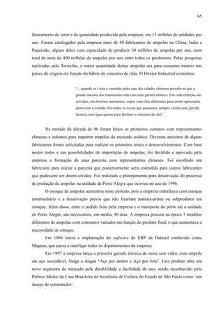 65



faturamento do setor e da quantidade produzida pela empresa, em 15 milhões de unidades por
ano. Foram catalogados pela empresa mais de 40 fabricantes de ampolas na China, Índia e
Paquistão, alguns deles com capacidade de produzir 30 milhões de ampolas por ano, num
total de mais de 400 milhões de ampolas por ano entre todos os produtores. Pelas pesquisas
realizadas pela Termolar, a maior quantidade destas ampolas era para consumo interno nos
países de origem em função do hábito de consumo de chás. O Diretor Industrial comentou:


                          “... quando se visita e caminha pelas ruas das cidades chinesas percebe-se que a
                          grande maioria dos transeuntes está com uma garrafa térmica. Em cada refeição são
                          servidos, em diversos momentos, copos com chás diferentes para serem apreciados
                          junto com a comida. Em todos os locais que passamos, sempre existia uma garrafa
                          térmica com água quente para facilitar o consumo de chá”.



       Na metade da década de 90 foram feitos os primeiros contatos com representantes
chineses e indianos para importar ampolas do mercado asiático. Diversas amostras de alguns
fabricantes foram solicitadas para realizar os primeiros testes e desenvolvimentos. Com base
nestes testes e nas possibilidades de importação de ampolas, foi decidido e aprovado pela
empresa a formação de uma parceria com representantes chineses. Foi escolhido um
fabricante para iniciar a parceria que posteriormente seria estendida para outros fabricantes
que pudessem ser desenvolvidos. Foi realizado o planejamento para desativação do processo
de produção de ampolas na unidade de Porto Alegre que ocorreu no ano de 1996.
       O estoque de ampolas aumentou neste período, pois a empresa trabalhava com estoque
intermediário e a desativação previu que não ficariam matéria-prima ou subprodutos em
estoque. Além disso, entre o pedido feito pela empresa e o transporte do porto até a unidade
de Porto Alegre, são necessários, em média, 90 dias. A empresa possuía na época 7 modelos
diferentes de ampolas com consumos variados em função do produto final, o que aumentava a
necessidade de estoque.
       Em 1996 inicia a implantação do software de ERP da Datasul conhecido como
Magnus, que passa a interligar todos os departamentos da empresa.
       Em 1997 a empresa lança a primeira garrafa térmica de mesa sem vidro, com ampola
em aço inoxidável. Surge o slogan “Aço por dentro e Aço por fora”. Este produto abre um
novo segmento de mercado pela durabilidade e facilidade de uso, sendo reconhecido pelo
Prêmio Museu da Casa Brasileira da Secretaria de Cultura do Estado de São Paulo como ‘um
desejo do consumidor’.
 