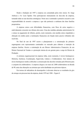 66



       Desde a fundação até 1997 a empresa era comandada pelos dois sócios: Sr. Jorge
Ardrizzo e Sr. Leon Spalter. Eles participavam intensamente do dia-a-dia da empresa,
tomando todas as suas decisões estratégicas. Neste ano é contratado o primeiro executivo com
responsabilidade de assumir a empresa e que não pertencia a nenhuma das duas famílias
proprietárias.
       A empresa estava com dificuldades financeiras, com fluxo de caixa negativo e
endividamento crescente nos últimos dois anos. Uma das medidas adotadas anteriormente foi
o atraso no pagamento de tributos, porém, neste momento, esta medida estava impedindo a
obtenção de crédito junto a instituições financeiras em função deste passivo tributário não
resolvido.
       No final do ano de 1997 ocorre o planejamento e a estruturação do primeiro
organograma com representantes contratados no mercado para elaborar a transição da
empresa familiar. Ocorre a contratação de um Diretor Administrativo Financeiro, de um
Diretor Nacional de Vendas e a promoção interna de um gerente para o cargo de Diretor de
Produção.
       A estrutura organizacional da empresa tinha, neste momento, 6 níveis hierárquicos:
Diretoria, Gerência, Coordenação, Supervisão, Líderes e Colaboradores. Este número de
níveis hierárquicos tendia a dificultar a comunicação das decisões tomadas pela Diretoria para
o conjunto de colaboradores. A empresa chegou a ter mais de 2.000 colaboradores na década
de 90, antes das alterações na estrutura que serão detalhadas nos próximos tópicos.
       Em termos de indicadores de desempenho é relevante observar os resultados do giro
de estoque em processo/ano da empresa, desde 1978 até 1988 – Figura 8.
 