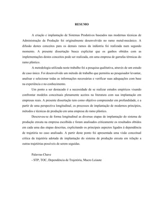 RESUMO


       A criação e implantação de Sistemas Produtivos baseados nas modernas técnicas de
Administração da Produção foi originalmente desenvolvido no ramo metal-mecânico. A
difusão destes conceitos para os demais ramos da indústria foi realizada num segundo
momento. A presente dissertação busca explicitar que os ganhos obtidos com as
implementações destes conceitos pode ser realizada, em uma empresa de garrafas térmicas do
ramo plástico.
       A metodologia utilizada neste trabalho foi a pesquisa qualitativa, através de um estudo
de caso único. Foi desenvolvido um método de trabalho que permitiu ao pesquisador levantar,
analisar e selecionar todas as informações necessárias e verificar suas adequações com base
na experiência e no conhecimento.
       Um ponto a ser destacado é a necessidade de se realizar estudos empíricos visando
confrontar modelos conceituais plenamente aceitos na literatura com sua implantação em
empresas reais. A presente dissertação tem como objetivo compreender em profundidade, e a
partir de uma perspectiva longitudinal, os processos de implantação de modernos princípios,
métodos e técnicas de produção em uma empresa do ramo plástico.
       Descreveu-se de forma longitudinal as diversas etapas de implantação do sistema de
produção enxuta na empresa escolhida e foram analisados criticamente os resultados obtidos
em cada uma das etapas descritas, explicitando os principais aspectos ligados à dependência
de trajetória no caso analisado. A partir deste ponto foi apresentada uma visão conceitual
crítica da trajetória adotada de implantação do sistema de produção enxuta em relação a
outras trajetórias possíveis de serem seguidas.


       Palavras Chave
       - STP, TOC, Dependência de Trajetória, Macro Leiaute
 