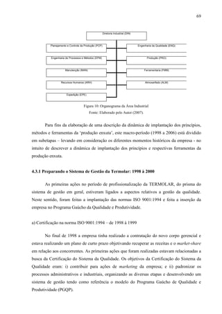 69


                                                      Diretoria Industrial (DIN)



          Planejamento e Controle da Produção (PCP)                                Engenharia da Qualidade (ENQ)



          Engenharia de Processos e Métodos (EPM)                                         Produção (PRO)



                     Manutenção (MAN)                                                  Ferramentaria (FMM)



                  Recursos Humanos (ARH)                                                Almoxarifado (ALM)



                      Expedição (EPE)



                                    Figura 10: Organograma da Área Industrial
                                        Fonte: Elaborado pelo Autor (2007).


       Para fins da elaboração de uma descrição da dinâmica de implantação dos princípios,
métodos e ferramentas da ‘produção enxuta’, este macro-período (1998 a 2006) está dividido
em subetapas – levando em consideração os diferentes momentos históricos da empresa - no
intuito de descrever a dinâmica de implantação dos princípios e respectivas ferramentas da
produção enxuta.


4.3.1 Preparando o Sistema de Gestão da Termolar: 1998 à 2000

       As primeiras ações no período de profissionalização da TERMOLAR, do prisma do
sistema de gestão em geral, estiveram ligados a aspectos relativos a gestão da qualidade.
Neste sentido, foram feitas a implantação das normas ISO 9001:1994 e feita a inserção da
empresa no Programa Gaúcho da Qualidade e Produtividade.


a) Certificação na norma ISO 9001:1994 – de 1998 à 1999

       No final de 1998 a empresa tinha realizado a contratação do novo corpo gerencial e
estava realizando um plano de curto prazo objetivando recuperar as receitas e o market-share
em relação aos concorrentes. As primeiras ações que foram realizadas estavam relacionadas a
busca da Certificação do Sistema da Qualidade. Os objetivos da Certificação do Sistema da
Qualidade eram: i) contribuir para ações de marketing da empresa; e ii) padronizar os
processos administrativos e industriais, organizando as diversas etapas e desenvolvendo um
sistema de gestão tendo como referência o modelo do Programa Gaúcho de Qualidade e
Produtividade (PGQP).
 