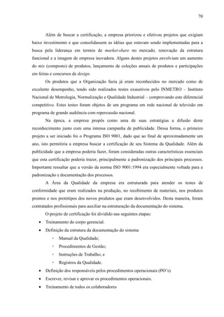 70



       Além de buscar a certificação, a empresa priorizou e efetivou projetos que exigiam
baixo investimento e que consolidassem as idéias que estavam sendo implementadas para a
busca pela liderança em termos de market-share no mercado, renovação da estrutura
funcional e a imagem de empresa inovadora. Alguns destes projetos envolviam um aumento
do mix (composto) de produtos, lançamento de coleções anuais de produtos e participações
em feiras e concursos de design.
       Os produtos que a Organização fazia já eram reconhecidos no mercado como de
excelente desempenho, tendo sido realizados testes exaustivos pelo INMETRO – Instituto
Nacional de Metrologia, Normalização e Qualidade Industrial – comprovando este diferencial
competitivo. Estes testes foram objetos de um programa em rede nacional de televisão em
programa de grande audiência com repercussão nacional.
       Na época, a empresa propôs como uma de suas estratégias a difusão deste
reconhecimento junto com uma intensa campanha de publicidade. Dessa forma, o primeiro
projeto a ser iniciado foi o Programa ISO 9001, dado que ao final de aproximadamente um
ano, isto permitiria a empresa buscar a certificação de seu Sistema da Qualidade. Além da
publicidade que a empresa poderia fazer, foram consideradas outras características essenciais
que esta certificação poderia trazer, principalmente a padronização dos principais processos.
Importante ressaltar que a versão da norma ISO 9001:1994 era especialmente voltada para a
padronização e documentação dos processos.
       A Área da Qualidade da empresa era estruturada para atender os testes de
conformidade que eram realizados na produção, no recebimento de materiais, nos produtos
prontos e nos protótipos dos novos produtos que eram desenvolvidos. Desta maneira, foram
contratados profissionais para auxiliar na estruturação da documentação do sistema.
       O projeto de certificação foi dividido nas seguintes etapas:
   •   Treinamento do corpo gerencial.
   •   Definição da estrutura da documentação do sistema
           ◦   Manual da Qualidade;
           ◦   Procedimentos de Gestão;
           ◦   Instruções de Trabalho; e
           ◦   Registros da Qualidade.
   •   Definição dos responsáveis pelos procedimentos operacionais (PO’s).
   •   Escrever, revisar e aprovar os procedimentos operacionais.
   •   Treinamento de todos os colaboradores
 