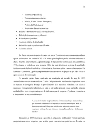 71



          ◦   Sistema da Qualidade;
          ◦   Estrutura da documentação;
          ◦   Missão, Visão, Valores da empresa;
          ◦   Política da Qualidade; e
          ◦   Registros e documentos de uso.
   •   Escolha e Treinamento dos Auditores Internos.
   •   Definição do organismo certificador.
   •   Workshop da Qualidade.
   •   Auditoria Interna da Qualidade.
   •   Pré-auditoria do organismo certificador.
   •   Auditoria Inicial.


       Da forma que uma empresa do porte em que a Termolar se encontrava organizada na
época, estimava-se um tempo de 12 a 14 meses para implantação do sistema conforme as
etapas descritas anteriormente. A primeira etapa de treinamento foi realizada em dezembro de
1998, durante o período de uma semana. Além da parte técnica do sistema da qualidade,
iniciou-se um trabalho de definição e disseminação da missão, visão e valores da empresa. Foi
formado o Comitê ISO, para acompanhamento das atividades do projeto e que faria todas as
aprovações da documentação.
       As demais etapas foram realizadas na seqüência até metade do ano de 1999.
Semanalmente existia uma reunião do Comitê ISO para avaliar o andamento do projeto, tomar
as medidas de correção e divulgar os procedimentos e as melhorias realizadas. Em todas as
reuniões o cronograma foi adiantado, ou seja, as atividades estavam sendo realizadas antes do
estabelecido e com comprometimento de toda estrutura da empresa. Conforme comentou a
Coordenadora de Recursos Humanos:


                        “... o desenvolvimento dos procedimentos auxiliou na definição dos indicadores
                        que estavamos trabalhando e na implantação de novas metodologias. Além de
                        documentarmos as atividades que realizávamos, nós pensávamos em como
                        poderíamos melhorar. Ou seja, obtivemos otimizações, melhorias e facilitamos o
                        trabalho”.


       Em junho de 1999 iniciou-se a escolha do organismo certificador. Foram realizadas
pesquisas com outras empresas para avaliar quais características poderiam ser levadas em
 