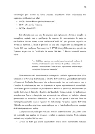 72



consideração para escolha do futuro parceiro. Inicialmente foram selecionados três
organismos certificadores, a saber:
   •     BVQI – Bureau Veritas Quality International;
   •     DNV – Det Norske Veritas; e
   •     BrTÜV – Brasil TÜV.


         Foi solicitada para cada uma das empresas que explicassem a forma de atuação e a
metodologia adotada para a certificação da empresa. Os representantes de todas as
certificadoras tiveram acesso a uma reunião do Comitê ISO para poderem responder as
dúvidas da Termolar. Ao final do processo foi feita uma votação entre os participantes do
Comitê ISO para escolha do futuro parceiro. O BVQI foi escolhido para ser o parceiro da
Termolar no processo de Certificação da norma ISO 9001. O Diretor Industrial resumiu
assim:


                         “... o BVQI é um organismo com reconhecimento internacional, os clientes da
                         Termolar percebem a marca como diferencial de qualidade, a empresa tem
                         escritório e auditores no Rio Grande do Sul e, especialmente, em Porto Alegre.
                         Acredito que fizemos uma boa escolha”.



         Neste momento toda a documentação estava pronta conforme a primeira versão e iria
ser realizado o Workshop da Qualidade. O objetivo do Workshop da Qualidade era apresentar
o Sistema da Qualidade, bem como toda a documentação, para os colaboradores, para o
Conselho de Administração, para os fornecedores e alguns representantes da comunidade.
Foram feitos painéis com todos os procedimentos: Manual da Qualidade, Procedimentos de
Gestão, Instruções de Trabalho e Registros da Qualidade. Os responsáveis por cada um dos
procedimentos ficava a disposição para apresentá-lo aos visitantes e, inclusive, discutir
oportunidades de melhorias e indicadores. Ao lado de cada painel existia uma folha em
branco para documentar todas as sugestões dos participantes. Na reunião seguinte do Comitê
ISO todos os procedimentos foram apresentados na sua revisão final conforme as sugestões
do Workshop tendo sido aceitos.
         A empresa estava pronta para realizar a primeira auditoria interna. Um Auditor Líder
foi contratado para auxiliar no processo e avaliar os auditores internos. Nesta primeira
auditoria os principais objetivos eram:
   •     Avaliar se tudo que estava documentado estava sendo efetivamente realizado
 