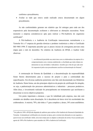 73



           conforme o procedimento;
      •    Avaliar se tudo que estava sendo realizado estava documentado em algum
           procedimento.


           As não conformidades geraram um relatório que foi entregue para cada um dos
responsáveis pela documentação avaliarem e efetivarem as alterações necessárias. Neste
momento a empresa considerava-se apta para realizar a Pré-Auditoria do organismo
certificador6.
           A Pré-Auditoria e a Auditoria de Certificação transcorreram normalmente e a
Termolar foi a 1ª empresa de garrafas térmicas e produtos isotérmicos a obter o Certificado
ISO 9001:1994. É importante perceber que os prazos iniciais do cronograma previam estas
etapas para o mês de dezembro. No relatório da Auditoria do BVQI, o Auditor Líder
observou:


                              “... um diferencial percebido nas entrevistas com os colaboradores da empresa foi o
                              comprometimento com o sistema estabelecido e a facilidade que todos tinham em
                              demonstrar as suas atividades e indicadores. Acredito que o fato de que cada setor
                              foi responsável pelos seus procedimentos auxiliou na disseminação do Sistema”.


           A estruturação do Sistema da Qualidade e a descentralização da responsabilidade
foram fatores determinantes para o sucesso do projeto e para a continuidade das
especificações. Em diversas auditorias posteriores este fato está documentado nos Relatórios
de Auditoria. Desta forma, um dos principais objetivos do projeto de certificação foi atingido,
ou seja, a padronização dos processos administrativos e industriais – processos produtivos.
Além disso, o investimento realizado foi principalmente em treinamentos que auxiliaram a
disseminar os novos objetivos propostos.
           Um ponto importante a destacar, e que foi trabalhado pela empresa, mas não será
estudado em detalhes nesta dissertação, foi à descoberta do baixo nível de escolaridade dos
colaboradores. A maioria, 70%, não tinha o 1º grau completo e, destes, 34% eram analfabetos.



6
    Em julho de 1999 o BVQI não dispunha de auditores para realizar a Pré-Auditoria do Sistema de Qualidade da
Termolar. A demanda por certificações era crescente na época, pois a norma teria alterações no ano seguinte e,
quem tivesse um certificado válido, teria mais tempo para se adaptar as alterações da norma. Ficou acertado para
agosto de 1999 a Pré-Auditoria e para setembro de 1999 a Auditoria de Certificação.
 