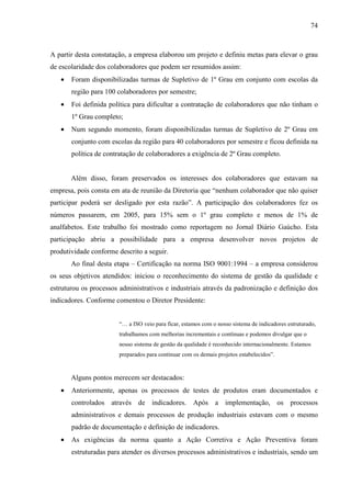 74



A partir desta constatação, a empresa elaborou um projeto e definiu metas para elevar o grau
de escolaridade dos colaboradores que podem ser resumidos assim:
   •   Foram disponibilizadas turmas de Supletivo de 1º Grau em conjunto com escolas da
       região para 100 colaboradores por semestre;
   •   Foi definida política para dificultar a contratação de colaboradores que não tinham o
       1º Grau completo;
   •   Num segundo momento, foram disponibilizadas turmas de Supletivo de 2º Grau em
       conjunto com escolas da região para 40 colaboradores por semestre e ficou definida na
       política de contratação de colaboradores a exigência de 2º Grau completo.


       Além disso, foram preservados os interesses dos colaboradores que estavam na
empresa, pois consta em ata de reunião da Diretoria que “nenhum colaborador que não quiser
participar poderá ser desligado por esta razão”. A participação dos colaboradores fez os
números passarem, em 2005, para 15% sem o 1º grau completo e menos de 1% de
analfabetos. Este trabalho foi mostrado como reportagem no Jornal Diário Gaúcho. Esta
participação abriu a possibilidade para a empresa desenvolver novos projetos de
produtividade conforme descrito a seguir.
       Ao final desta etapa – Certificação na norma ISO 9001:1994 – a empresa considerou
os seus objetivos atendidos: iniciou o reconhecimento do sistema de gestão da qualidade e
estruturou os processos administrativos e industriais através da padronização e definição dos
indicadores. Conforme comentou o Diretor Presidente:


                       “… a ISO veio para ficar, estamos com o nosso sistema de indicadores estruturado,
                       trabalhamos com melhorias incrementais e contínuas e podemos divulgar que o
                       nosso sistema de gestão da qualidade é reconhecido internacionalmente. Estamos
                       preparados para continuar com os demais projetos estabelecidos”.


       Alguns pontos merecem ser destacados:
   •   Anteriormente, apenas os processos de testes de produtos eram documentados e
       controlados através de indicadores. Após a implementação, os processos
       administrativos e demais processos de produção industriais estavam com o mesmo
       padrão de documentação e definição de indicadores.
   •   As exigências da norma quanto a Ação Corretiva e Ação Preventiva foram
       estruturadas para atender os diversos processos administrativos e industriais, sendo um
 