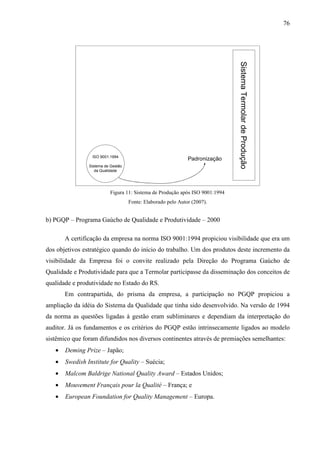 76




                                                                              Sistema Termolar de Produção
                 ISO 9001:1994
                                                              Padronização
                Sistema de Gestão
                   da Qualidade




                          Figura 11: Sistema de Produção após ISO 9001:1994
                                    Fonte: Elaborado pelo Autor (2007).


b) PGQP – Programa Gaúcho de Qualidade e Produtividade – 2000

       A certificação da empresa na norma ISO 9001:1994 propiciou visibilidade que era um
dos objetivos estratégico quando do início do trabalho. Um dos produtos deste incremento da
visibilidade da Empresa foi o convite realizado pela Direção do Programa Gaúcho de
Qualidade e Produtividade para que a Termolar participasse da disseminação dos conceitos de
qualidade e produtividade no Estado do RS.
       Em contrapartida, do prisma da empresa, a participação no PGQP propiciou a
ampliação da idéia do Sistema da Qualidade que tinha sido desenvolvido. Na versão de 1994
da norma as questões ligadas à gestão eram subliminares e dependiam da interpretação do
auditor. Já os fundamentos e os critérios do PGQP estão intrinsecamente ligados ao modelo
sistêmico que foram difundidos nos diversos continentes através de premiações semelhantes:
   •   Deming Prize – Japão;
   •   Swedish Institute for Quality – Suécia;
   •   Malcom Baldrige National Quality Award – Estados Unidos;
   •   Mouvement Français pour la Qualité – França; e
   •   European Foundation for Quality Management – Europa.
 