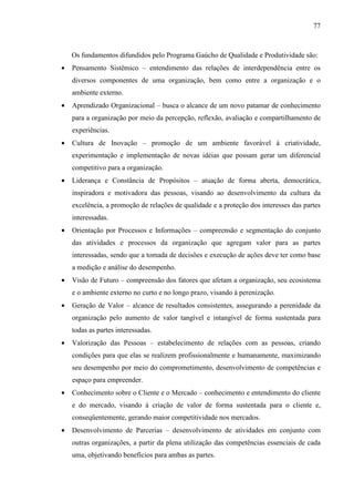 77



    Os fundamentos difundidos pelo Programa Gaúcho de Qualidade e Produtividade são:
•   Pensamento Sistêmico – entendimento das relações de interdependência entre os
    diversos componentes de uma organização, bem como entre a organização e o
    ambiente externo.
•   Aprendizado Organizacional – busca o alcance de um novo patamar de conhecimento
    para a organização por meio da percepção, reflexão, avaliação e compartilhamento de
    experiências.
•   Cultura de Inovação – promoção de um ambiente favorável à criatividade,
    experimentação e implementação de novas idéias que possam gerar um diferencial
    competitivo para a organização.
•   Liderança e Constância de Propósitos – atuação de forma aberta, democrática,
    inspiradora e motivadora das pessoas, visando ao desenvolvimento da cultura da
    excelência, a promoção de relações de qualidade e a proteção dos interesses das partes
    interessadas.
•   Orientação por Processos e Informações – compreensão e segmentação do conjunto
    das atividades e processos da organização que agregam valor para as partes
    interessadas, sendo que a tomada de decisões e execução de ações deve ter como base
    a medição e análise do desempenho.
•   Visão de Futuro – compreensão dos fatores que afetam a organização, seu ecosistema
    e o ambiente externo no curto e no longo prazo, visando à perenização.
•   Geração de Valor – alcance de resultados consistentes, assegurando a perenidade da
    organização pelo aumento de valor tangível e intangível de forma sustentada para
    todas as partes interessadas.
•   Valorização das Pessoas – estabelecimento de relações com as pessoas, criando
    condições para que elas se realizem profissionalmente e humanamente, maximizando
    seu desempenho por meio do comprometimento, desenvolvimento de competências e
    espaço para empreender.
•   Conhecimento sobre o Cliente e o Mercado – conhecimento e entendimento do cliente
    e do mercado, visando à criação de valor de forma sustentada para o cliente e,
    conseqüentemente, gerando maior competitividade nos mercados.
•   Desenvolvimento de Parcerias – desenvolvimento de atividades em conjunto com
    outras organizações, a partir da plena utilização das competências essenciais de cada
    uma, objetivando benefícios para ambas as partes.
 