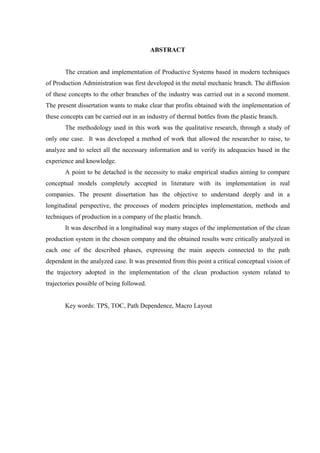 ABSTRACT


       The creation and implementation of Productive Systems based in modern techniques
of Production Administration was first developed in the metal mechanic branch. The diffusion
of these concepts to the other branches of the industry was carried out in a second moment.
The present dissertation wants to make clear that profits obtained with the implementation of
these concepts can be carried out in an industry of thermal bottles from the plastic branch.
       The methodology used in this work was the qualitative research, through a study of
only one case. It was developed a method of work that allowed the researcher to raise, to
analyze and to select all the necessary information and to verify its adequacies based in the
experience and knowledge.
       A point to be detached is the necessity to make empirical studies aiming to compare
conceptual models completely accepted in literature with its implementation in real
companies. The present dissertation has the objective to understand deeply and in a
longitudinal perspective, the processes of modern principles implementation, methods and
techniques of production in a company of the plastic branch.
       It was described in a longitudinal way many stages of the implementation of the clean
production system in the chosen company and the obtained results were critically analyzed in
each one of the described phases, expressing the main aspects connected to the path
dependent in the analyzed case. It was presented from this point a critical conceptual vision of
the trajectory adopted in the implementation of the clean production system related to
trajectories possible of being followed.


       Key words: TPS, TOC, Path Dependence, Macro Layout
 