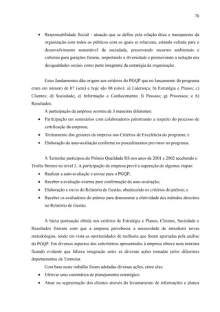 78



   •   Responsabilidade Social – atuação que se define pela relação ética e transparente da
       organização com todos os públicos com os quais se relaciona, estando voltada para o
       desenvolvimento sustentável da sociedade, preservando recursos ambientais e
       culturais para gerações futuras, respeitando a diversidade e promovendo a redução das
       desigualdades sociais como parte integrante da estratégia da organização.


       Estes fundamentos dão origem aos critérios do PGQP que no lançamento do programa
eram em número de 07 (sete) e hoje são 08 (oito): a) Liderança; b) Estratégia e Planos; c)
Clientes; d) Sociedade; e) Informação e Conhecimento; f) Pessoas; g) Processos; e h)
Resultados.
       A participação da empresa ocorreu de 3 maneiras diferentes:
   •   Participação em seminários com colaboradores palestrando a respeito do processo de
       certificação da empresa;
   •   Treinamento dos gestores da empresa nos Critérios de Excelência do programa; e
   •   Elaboração da auto-avaliação conforme os procedimentos previstos no programa.


       A Termolar participou do Prêmio Qualidade RS nos anos de 2001 e 2002 recebendo o
Troféu Bronze no nível 2. A participação da empresa prevê a superação de algumas etapas:
   •   Realizar a auto-avaliação e enviar para o PGQP;
   •   Receber a avaliação externa para confirmação da auto-avaliação;
   •   Elaboração e envio do Relatório de Gestão, obedecendo os critérios do prêmio; e
   •   Receber os avaliadores do prêmio para demonstrar a efetividade dos métodos descritos
       no Relatório de Gestão.


       A baixa pontuação obtida nos critérios de Estratégia e Planos, Clientes, Sociedade e
Resultados fizeram com que a empresa percebesse a necessidade de introduzir novas
metodologias, tendo em vista as oportunidades de melhoria que foram aportadas pela análise
do PGQP. Em diversos aspectos dos subcritérios apresentados à empresa obteve nota máxima
ficando evidente que faltava integração entre as diversas ações tomadas pelos diferentes
departamentos da Termolar.
       Com base neste trabalho foram adotadas diversas ações, entre elas:
   •   Efetivar uma sistemática de planejamento estratégico.
   •   Atuar na segmentação dos clientes através do levantamento de informações e planos
 