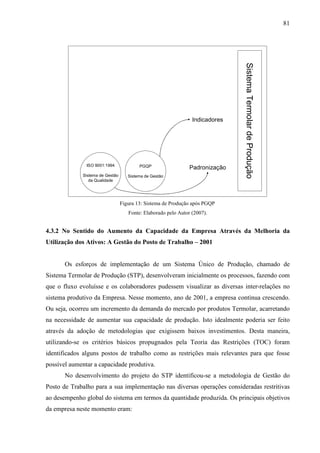 81




                                                                              Sistema Termolar de Produção
                                                                Indicadores




               ISO 9001:1994             PGQP                  Padronização
             Sistema de Gestão      Sistema de Gestão
                da Qualidade




                                 Figura 13: Sistema de Produção após PGQP
                                    Fonte: Elaborado pelo Autor (2007).


4.3.2 No Sentido do Aumento da Capacidade da Empresa Através da Melhoria da
Utilização dos Ativos: A Gestão do Posto de Trabalho – 2001


       Os esforços de implementação de um Sistema Único de Produção, chamado de
Sistema Termolar de Produção (STP), desenvolveram inicialmente os processos, fazendo com
que o fluxo evoluísse e os colaboradores pudessem visualizar as diversas inter-relações no
sistema produtivo da Empresa. Nesse momento, ano de 2001, a empresa continua crescendo.
Ou seja, ocorreu um incremento da demanda do mercado por produtos Termolar, acarretando
na necessidade de aumentar sua capacidade de produção. Isto idealmente poderia ser feito
através da adoção de metodologias que exigissem baixos investimentos. Desta maneira,
utilizando-se os critérios básicos propugnados pela Teoria das Restrições (TOC) foram
identificados alguns postos de trabalho como as restrições mais relevantes para que fosse
possível aumentar a capacidade produtiva.
       No desenvolvimento do projeto do STP identificou-se a metodologia de Gestão do
Posto de Trabalho para a sua implementação nas diversas operações consideradas restritivas
ao desempenho global do sistema em termos da quantidade produzida. Os principais objetivos
da empresa neste momento eram:
 