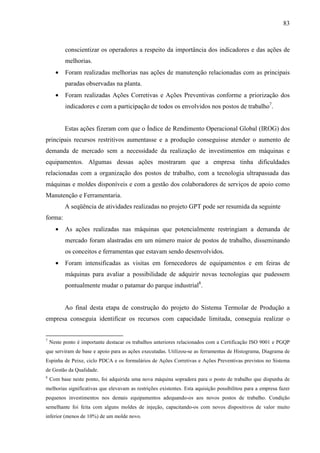 83



          conscientizar os operadores a respeito da importância dos indicadores e das ações de
          melhorias.
      •   Foram realizadas melhorias nas ações de manutenção relacionadas com as principais
          paradas observadas na planta.
      •   Foram realizadas Ações Corretivas e Ações Preventivas conforme a priorização dos
          indicadores e com a participação de todos os envolvidos nos postos de trabalho7.


          Estas ações fizeram com que o Índice de Rendimento Operacional Global (IROG) dos
principais recursos restritivos aumentasse e a produção conseguisse atender o aumento de
demanda de mercado sem a necessidade da realização de investimentos em máquinas e
equipamentos. Algumas dessas ações mostraram que a empresa tinha dificuldades
relacionadas com a organização dos postos de trabalho, com a tecnologia ultrapassada das
máquinas e moldes disponíveis e com a gestão dos colaboradores de serviços de apoio como
Manutenção e Ferramentaria.
          A seqüência de atividades realizadas no projeto GPT pode ser resumida da seguinte
forma:
      •   As ações realizadas nas máquinas que potencialmente restringiam a demanda de
          mercado foram alastradas em um número maior de postos de trabalho, disseminando
          os conceitos e ferramentas que estavam sendo desenvolvidos.
      •   Foram intensificadas as visitas em fornecedores de equipamentos e em feiras de
          máquinas para avaliar a possibilidade de adquirir novas tecnologias que pudessem
          pontualmente mudar o patamar do parque industrial8.


          Ao final desta etapa de construção do projeto do Sistema Termolar de Produção a
empresa conseguia identificar os recursos com capacidade limitada, conseguia realizar o


7
    Neste ponto é importante destacar os trabalhos anteriores relacionados com a Certificação ISO 9001 e PGQP
que serviram de base e apoio para as ações executadas. Utilizou-se as ferramentas de Histograma, Diagrama de
Espinha de Peixe, ciclo PDCA e os formulários de Ações Corretivas e Ações Preventivas previstos no Sistema
de Gestão da Qualidade.
8
    Com base neste ponto, foi adquirida uma nova máquina sopradora para o posto de trabalho que dispunha de
melhorias significativas que elevavam as restrições existentes. Esta aquisição possibilitou para a empresa fazer
pequenos investimentos nos demais equipamentos adequando-os aos novos postos de trabalho. Condição
semelhante foi feita com alguns moldes de injeção, capacitando-os com novos dispositivos de valor muito
inferior (menos de 10%) de um molde novo.
 