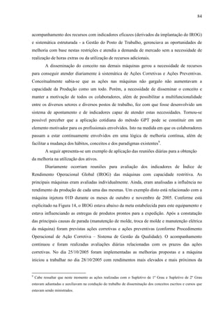 84



acompanhamento dos recursos com indicadores eficazes (derivados da implantação do IROG)
e sistemática estruturada - a Gestão do Posto de Trabalho, gerenciava as oportunidades de
melhoria com base nestas restrições e atendia a demanda de mercado sem a necessidade de
realização de horas extras ou da utilização de recursos adicionais.
          A disseminação do conceito nas demais máquinas gerou a necessidade de recursos
para conseguir atender diariamente à sistemática de Ações Corretivas e Ações Preventivas.
Conceitualmente sabia-se que as ações nas máquinas não gargalo não aumentavam a
capacidade da Produção como um todo. Porém, a necessidade de disseminar o conceito e
manter a motivação de todos os colaboradores, além de possibilitar a multifuncionalidade
entre os diversos setores e diversos postos de trabalho, fez com que fosse desenvolvido um
sistema de apontamento e de indicadores capaz de atender estas necessidades. Tornou-se
possível perceber que a aplicação cotidiana do método GPT pode se constituir em um
elemento motivador para os profissionais envolvidos. Isto na medida em que os colaboradores
passam a estar continuamente envolvidos em uma lógica de melhoria contínua, além de
facilitar a mudança dos hábitos, conceitos e dos paradigmas existentes9.
          A seguir apresenta-se um exemplo de aplicação das reuniões diárias para a obtenção
da melhoria na utilização dos ativos.
          Diariamente ocorriam reuniões para avaliação dos indicadores de Índice de
Rendimento Operacional Global (IROG) das máquinas com capacidade restritiva. As
principais máquinas eram avaliadas individualmente. Ainda, eram analisadas a influência no
rendimento da produção de cada uma das mesmas. Um exemplo disto está relacionado com a
máquina injetora 01D durante os meses de outubro e novembro de 2005. Conforme está
explicitado na Figura 14, o IROG estava abaixo da meta estabelecida para este equipamento e
estava influenciando as entregas de produtos prontos para a expedição. Após a constatação
das principais causas de parada (manutenção de molde, troca de molde e manutenção elétrica
da máquina) foram previstas ações corretivas e ações preventivas (conforme Procedimento
Operacional de Ação Corretiva – Sistema de Gestão da Qualidade). O acompanhamento
continuou e foram realizadas avaliações diárias relacionadas com os prazos das ações
corretivas. No dia 25/10/2005 foram implementadas as melhorias propostas e a máquina
iniciou a trabalhar no dia 28/10/2005 com rendimentos mais elevados e mais próximos da


9
    Cabe ressaltar que neste momento as ações realizadas com o Supletivo de 1º Grau e Supletivo de 2º Grau
estavam adiantadas e auxiliavam na condução do trabalho de disseminação dos conceitos escritos e cursos que
estavam sendo ministrados.
 