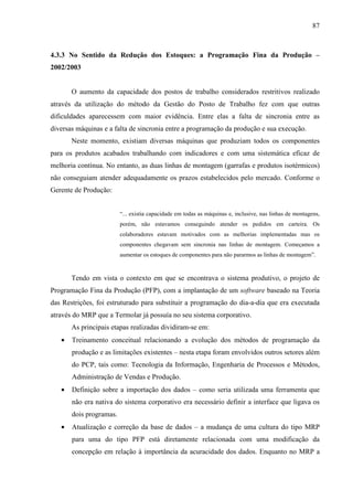 87



4.3.3 No Sentido da Redução dos Estoques: a Programação Fina da Produção –
2002/2003


       O aumento da capacidade dos postos de trabalho considerados restritivos realizado
através da utilização do método da Gestão do Posto de Trabalho fez com que outras
dificuldades aparecessem com maior evidência. Entre elas a falta de sincronia entre as
diversas máquinas e a falta de sincronia entre a programação da produção e sua execução.
       Neste momento, existiam diversas máquinas que produziam todos os componentes
para os produtos acabados trabalhando com indicadores e com uma sistemática eficaz de
melhoria contínua. No entanto, as duas linhas de montagem (garrafas e produtos isotérmicos)
não conseguiam atender adequadamente os prazos estabelecidos pelo mercado. Conforme o
Gerente de Produção:


                         “... existia capacidade em todas as máquinas e, inclusive, nas linhas de montagens,
                         porém, não estavamos conseguindo atender os pedidos em carteira. Os
                         colaboradores estavam motivados com as melhorias implementadas mas os
                         componentes chegavam sem sincronia nas linhas de montagem. Começamos a
                         aumentar os estoques de componentes para não pararmos as linhas de montagem”.


       Tendo em vista o contexto em que se encontrava o sistema produtivo, o projeto de
Programação Fina da Produção (PFP), com a implantação de um software baseado na Teoria
das Restrições, foi estruturado para substituir a programação do dia-a-dia que era executada
através do MRP que a Termolar já possuía no seu sistema corporativo.
       As principais etapas realizadas dividiram-se em:
   •   Treinamento conceitual relacionando a evolução dos métodos de programação da
       produção e as limitações existentes – nesta etapa foram envolvidos outros setores além
       do PCP, tais como: Tecnologia da Informação, Engenharia de Processos e Métodos,
       Administração de Vendas e Produção.
   •   Definição sobre a importação dos dados – como seria utilizada uma ferramenta que
       não era nativa do sistema corporativo era necessário definir a interface que ligava os
       dois programas.
   •   Atualização e correção da base de dados – a mudança de uma cultura do tipo MRP
       para uma do tipo PFP está diretamente relacionada com uma modificação da
       concepção em relação à importância da acuracidade dos dados. Enquanto no MRP a
 