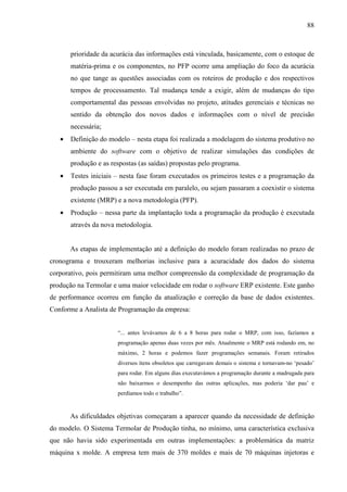 88



       prioridade da acurácia das informações está vinculada, basicamente, com o estoque de
       matéria-prima e os componentes, no PFP ocorre uma ampliação do foco da acurácia
       no que tange as questões associadas com os roteiros de produção e dos respectivos
       tempos de processamento. Tal mudança tende a exigir, além de mudanças do tipo
       comportamental das pessoas envolvidas no projeto, atitudes gerenciais e técnicas no
       sentido da obtenção dos novos dados e informações com o nível de precisão
       necessária;
   •   Definição do modelo – nesta etapa foi realizada a modelagem do sistema produtivo no
       ambiente do software com o objetivo de realizar simulações das condições de
       produção e as respostas (as saídas) propostas pelo programa.
   •   Testes iniciais – nesta fase foram executados os primeiros testes e a programação da
       produção passou a ser executada em paralelo, ou sejam passaram a coexistir o sistema
       existente (MRP) e a nova metodologia (PFP).
   •   Produção – nessa parte da implantação toda a programação da produção é executada
       através da nova metodologia.


       As etapas de implementação até a definição do modelo foram realizadas no prazo de
cronograma e trouxeram melhorias inclusive para a acuracidade dos dados do sistema
corporativo, pois permitiram uma melhor compreensão da complexidade de programação da
produção na Termolar e uma maior velocidade em rodar o software ERP existente. Este ganho
de performance ocorreu em função da atualização e correção da base de dados existentes.
Conforme a Analista de Programação da empresa:


                       “... antes levávamos de 6 a 8 horas para rodar o MRP, com isso, fazíamos a
                       programação apenas duas vezes por mês. Atualmente o MRP está rodando em, no
                       máximo, 2 horas e podemos fazer programações semanais. Foram retirados
                       diversos ítens obsoletos que carregavam demais o sistema e tornavam-no ‘pesado’
                       para rodar. Em alguns dias executavámos a programação durante a madrugada para
                       não baixarmos o desempenho das outras aplicações, mas poderia ‘dar pau’ e
                       perdíamos todo o trabalho”.



       As dificuldades objetivas começaram a aparecer quando da necessidade de definição
do modelo. O Sistema Termolar de Produção tinha, no mínimo, uma característica exclusiva
que não havia sido experimentada em outras implementações: a problemática da matriz
máquina x molde. A empresa tem mais de 370 moldes e mais de 70 máquinas injetoras e
 