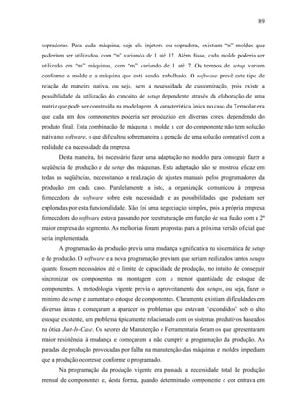 89



sopradoras. Para cada máquina, seja ela injetora ou sopradora, existiam “n” moldes que
poderiam ser utilizados, com “n” variando de 1 até 17. Além disso, cada molde poderia ser
utilizado em “m” máquinas, com “m” variando de 1 até 7. Os tempos de setup variam
conforme o molde e a máquina que está sendo trabalhado. O software prevê este tipo de
relação de maneira nativa, ou seja, sem a necessidade de customização, pois existe a
possibilidade da utilização do conceito de setup dependente através da elaboração de uma
matriz que pode ser construída na modelagem. A característica única no caso da Termolar era
que cada um dos componentes poderia ser produzido em diversas cores, dependendo do
produto final. Esta combinação de máquina x molde x cor do componente não tem solução
nativa no software, o que dificultou sobremaneira a geração de uma solução compatível com a
realidade e a necessidade da empresa.
       Desta maneira, foi necessário fazer uma adaptação no modelo para conseguir fazer a
seqüência de produção e de setup das máquinas. Esta adaptação não se mostrou eficaz em
todas as seqüências, necessitando a realização de ajustes manuais pelos programadores da
produção em cada caso. Paralelamente a isto, a organização comunicou à empresa
fornecedora do software sobre esta necessidade e as possibilidades que poderiam ser
exploradas por esta funcionalidade. Não foi uma negociação simples, pois a própria empresa
fornecedora do software estava passando por reestruturação em função de sua fusão com a 2ª
maior empresa do segmento. As melhorias foram propostas para a próxima versão oficial que
seria implementada.
       A programação da produção previa uma mudança significativa na sistemática de setup
e de produção. O software e a nova programação previam que seriam realizados tantos setups
quanto fossem necessários até o limite de capacidade de produção, no intuito de conseguir
sincronizar os componentes na montagem com a menor quantidade de estoque de
componentes. A metodologia vigente previa o aproveitamento dos setups, ou seja, fazer o
mínimo de setup e aumentar o estoque de componentes. Claramente existiam dificuldades em
diversas áreas e começaram a aparecer os problemas que estavam ‘escondidos’ sob o alto
estoque existente, um problema tipicamente relacionado com os sistemas produtivos baseados
na ótica Just-In-Case. Os setores de Manutenção e Ferramentaria foram os que apresentaram
maior resistência à mudança e começaram a não cumprir a programação da produção. As
paradas de produção provocadas por falha na manutenção das máquinas e moldes impediam
que a produção ocorresse conforme o programado.
       Na programação da produção vigente era passada a necessidade total de produção
mensal de componentes e, desta forma, quando determinado componente e cor entrava em
 
