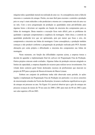 90



máquina toda a quantidade mensal era realizada de uma vez. As conseqüências eram a falta de
sincronia e o aumento de estoque. Porém, era mais fácil para executar e controlar a produção
pois os setup’s eram reduzidos e não produziam a mesma cor e componente mais de uma vez
no mês. Com a nova programação da produção as quantidades eram pré-definidas para
algumas horas e deveriam ser seguidas em função da sincronia dos componentes para as
linhas de montagem. Desta maneira a execução ficou mais difícil, pois os problemas de
qualidade e operação comprometiam a seqüência da montagem. Além disso, o controle da
quantidade produzida teve que ser aprimorado, pois por menor que fosse o erro, ele
comprometia a sincronia nas linhas de montagem. Como conseqüência, a produção também
começou a não produzir conforme a programação da produção realizada pelo PCP, fazendo
alterações por conta própria e dificultando a sincronia dos componentes nas linhas de
montagem.
       Neste momento, em função das dificuldades expostas acima, a empresa tomou a
decisão de aguardar a implementação final do software de Programação Fina da Produção.
Outros projetos estavam sendo avaliados. Algumas linhas de produção estavam atingindo os
limites de capacidade, a empresa dispunha de recursos para realizar novos investimentos. Em
virtude deste contexto geral foram deslocados recursos de profissionais que atuavam no
projeto de PFP para o projeto de Desenvolvimento de Macro Leiaute.
       Embora um conjunto de problemas tenha sido observado neste período, às ações
ligadas à implantação da Programação Fina da Produção em particular e os novos conceitos
de sincronização oriundos da Teoria das Restrições, levaram a melhorias significativas no giro
do estoque em processo ao ano. Na Figura 18 é possível observar que o giro do estoque em
processo avançou de menos de 70 nos anos de 2000 e 2001 para mais de 80 em 2002 e para
um valor superior a 90 em 2003.
 