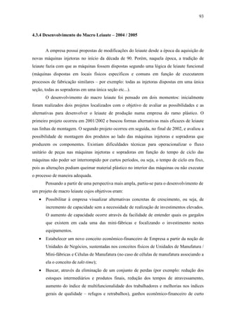 93



4.3.4 Desenvolvimento do Macro Leiaute – 2004 / 2005


       A empresa possui propostas de modificações do leiaute desde a época da aquisição de
novas máquinas injetoras no início da década de 90. Porém, naquela época, a tradição de
leiaute fazia com que as máquinas fossem dispostas segundo uma lógica de leiaute funcional
(máquinas dispostas em locais físicos específicos e comuns em função de executarem
processos de fabricação similares – por exemplo: todas as injetoras dispostas em uma única
seção, todas as sopradoras em uma única seção etc...).
       O desenvolvimento do macro leiaute foi pensado em dois momentos: inicialmente
foram realizados dois projetos localizados com o objetivo de avaliar as possibilidades e as
alternativas para desenvolver o leiaute de produção numa empresa do ramo plástico. O
primeiro projeto ocorreu em 2001/2002 e buscou formas alternativas mais eficazes de leiaute
nas linhas de montagem. O segundo projeto ocorreu em seguida, no final de 2002, e avaliou a
possibilidade de montagem dos produtos ao lado das máquinas injetoras e sopradoras que
produzem os componentes. Existiam dificuldades técnicas para operacionalizar o fluxo
unitário de peças nas máquinas injetoras e sopradoras em função do tempo de ciclo das
máquinas não poder ser interrompido por curtos períodos, ou seja, o tempo de ciclo era fixo,
pois as alterações podiam queimar material plástico no interior das máquinas ou não executar
o processo de maneira adequada.
       Pensando a partir de uma perspectiva mais ampla, partiu-se para o desenvolvimento de
um projeto de macro leiaute cujos objetivos eram:
   •   Possibilitar à empresa visualizar alternativas concretas de crescimento, ou seja, de
       incremento de capacidade sem a necessidade de realização de investimentos elevados.
       O aumento de capacidade ocorre através da facilidade de entender quais os gargalos
       que existem em cada uma das mini-fábricas e focalizando o investimento nestes
       equipamentos.
   •   Estabelecer um novo conceito econômico-financeiro de Empresa a partir da noção de
       Unidades de Negócios, sustentadas nos conceitos físicos de Unidades de Manufatura /
       Mini-fábricas e Células de Manufatura (no caso de células de manufatura associando a
       ela o conceito de takt-time);
   •   Buscar, através da eliminação de um conjunto de perdas (por exemplo: redução dos
       estoques intermediários e produtos finais, redução dos tempos de atravessamento,
       aumento do índice de multifuncionalidade dos trabalhadores e melhorias nos índices
       gerais de qualidade – refugos e retrabalhos), ganhos econômico-financeiro de curto
 