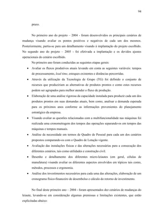 94



       prazo.


       No primeiro ano do projeto – 2004 - foram desenvolvidos os principais cenários de
mudança visando avaliar os pontos positivos e negativos de cada um dos mesmos.
Posteriormente, partiu-se para um detalhamento visando à implantação do projeto escolhido.
No segundo ano do projeto – 2005 - foi efetivada a implantação e os devidos ajustes
operacionais do cenário escolhido.
       No primeiro ano foram conduzidas as seguintes etapas gerais:
   •   Avaliar os fluxos produtivos atuais levando em conta as seguintes variáveis: tempos
       de processamento, lead time, estoques existentes e distâncias percorridas.
   •   Através da utilização da Tecnologia de Grupo (TG) foi definido o conjunto de
       recursos que produziriam as alternativas de produtos prontos e como estes recursos
       podem ser agrupados para melhor atender o fluxo de produção.
   •   Elaboração de uma análise rigorosa da capacidade instalada para produzir cada um dos
       produtos prontos em suas demandas atuais, bem como, analisar a demanda esperada
       para os próximos anos conforme as informações provenientes do planejamento
       estratégico da empresa.
   •   Visando avaliar as questões relacionadas com a multifuncionalidade nas máquinas foi
       realizada uma cronometragem dos tempos das operações separando-os em tempos das
       máquinas e tempos manuais.
   •   Análise da necessidade em termos de Quadro de Pessoal para cada um dos cenários
       propostos comparando-os com o Quadro de Lotação vigente.
   •   Avaliação das instalações físicas e das alterações necessárias para a consecução dos
       diferentes cenários, tais como utilidades e construção civil.
   •   Desenho e detalhamento dos diferentes micro-leiautes (em geral, células de
       manufatura) visando avaliar os diferentes aspectos envolvidos em tópicos tais como,
       métodos, processos e ergonomia.
   •   Análise dos investimentos necessários para cada uma das alterações, elaboração de um
       cronograma físico-financeiro de desembolso e cálculo do retorno de investimento.


       No final deste primeiro ano – 2004 - foram apresentados dez cenários de mudanças do
leiaute, levando-se em consideração algumas premissas e limitações existentes, que estão
explicitadas abaixo:
 
