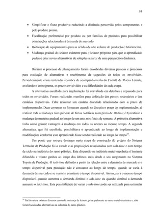 95



       •   Simplificar o fluxo produtivo reduzindo a distância percorrida pelos componentes e
           pelo produto pronto.
       •   Focalização preferencial por produto ou por famílias de produtos para possibilitar
           otimizações relacionadas à demanda de mercado.
       •   Dedicação de equipamentos para as células de alto volume de produção e faturamento.
       •   Mudança gradual do leiaute existente para o leiaute proposto para que o aprendizado
           pudesse criar novas alternativas de soluções a partir de uma perspectiva dinâmica.


           Durante o processo de planejamento foram envolvidas diversas pessoas e processos
para avaliação de alternativas e recebimento de sugestões de todos os envolvidos.
Periodicamente eram realizadas reuniões de acompanhamento do Comitê de Macro Leiaute,
avaliando o cronograma, os prazos envolvidos e as dificuldades de cada etapa.
           A alternativa escolhida para implantação foi reavaliada em detalhes e repassada para
todos os envolvidos. Foram realizadas reuniões para definição dos passos necessários e dos
cenários disponíveis. Cabe ressaltar um cenário discutido relacionado com o prazo de
implementação. Duas correntes se formaram quando se discutiu o prazo de implementação: a)
realizar toda a mudança num período de férias coletivas num prazo de 30 dias; e b) realizar a
mudança de maneira gradual ao longo de um ano, nos finais de semana. A primeira alternativa
tinha como grande vantagem à mudança em todos os setores ao mesmo tempo. A segunda
alternativa, que foi escolhida, possibilitava o aprendizado ao longo da implementação e
modificações conforme este aprendizado fosse sendo realizado ao longo do tempo10.
           Um ponto que merece destaque nesta etapa da construção do projeto do Sistema
Termolar de Produção foi o estudo e as proposições relacionadas com takt-time e com tempo
de ciclo na indústria do ramo plástico. Esta discussão na indústria metal-mecânica é bastante
difundida e trouxe ganhos ao longo dos últimos anos desde o seu surgimento no Sistema
Toyota de Produção. O takt-time definido a partir da relação entre a demanda de mercado e o
tempo disponível para produção não é constante ao longo do tempo, quando se varia à
demanda de mercado e se mantém constante o tempo disponível. Assim, para o mesmo tempo
disponível, quando aumenta a demanda diminui o takt-time ou quando diminui a demanda
aumento o takt-time. Esta possibilidade de variar o takt-time pode ser utilizada para estimular



10
     Na literatura existem diversos casos de mudança de leiaute, principalmente no ramo metal-mecânico e, não
foram localizadas alternativas na indústria do ramo plástico.
 