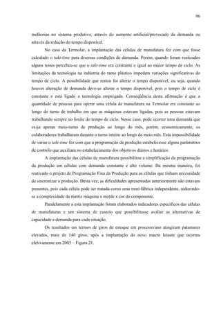 96



melhorias no sistema produtivo, através do aumento artificial/provocado da demanda ou
através da redução do tempo disponível.
       No caso da Termolar, a implantação das células de manufatura fez com que fosse
calculado o takt-time para diversas condições de demanda. Porém, quando foram realizados
alguns testes percebeu-se que o takt-time era constante e igual ao maior tempo de ciclo. As
limitações da tecnologia na indústria do ramo plástico impedem variações significativas do
tempo de ciclo. A possibilidade que restou foi alterar o tempo disponível, ou seja, quando
houver alteração de demanda deve-se alterar o tempo disponível, pois o tempo de ciclo é
constante e está ligado a tecnologia empregada. Conseqüência desta afirmação é que a
quantidade de pessoas para operar uma célula de manufatura na Termolar era constante ao
longo do turno de trabalho em que as máquinas estavam ligadas, pois as pessoas estavam
trabalhando sempre no limite do tempo de ciclo. Nesse caso, pode ocorrer uma demanda que
exija apenas meio-turno de produção ao longo do mês, porém, economicamente, os
colaboradores trabalharam durante o turno inteiro ao longo de meio mês. Esta impossibilidade
de variar o takt-time fez com que a programação da produção estabelecesse alguns parâmetros
de controle que auxiliam no estabelecimento dos objetivos diários e horários.
       A implantação das células de manufatura possibilitou a simplificação da programação
da produção em células com demanda constante e alto volume. Da mesma maneira, foi
reativado o projeto de Programação Fina da Produção para as células que tinham necessidade
de sincronizar a produção. Desta vez, as dificuldades apresentadas anteriormente não estavam
presentes, pois cada célula pode ser tratada como uma mini-fábrica independente, reduzindo-
se a complexidade da matriz máquina x molde x cor do componente.
       Paralelamente a esta implantação foram elaborados indicadores específicos das células
de manufaturas e um sistema de custeio que possibilitasse avaliar as alternativas de
capacidade e demanda para cada situação.
       Os resultados em termos de giros de estoque em processo/ano atingiram patamares
elevados, mais de 140 giros, após a implantação do novo macro leiaute que ocorreu
efetivamente em 2005 – Figura 21.
 