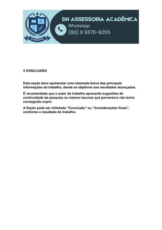 5 CONCLUSÃO
Esta seção deve apresentar uma retomada breve das principais
informações do trabalho, desde os objetivos aos resultados alcançados.
É recomendado que o autor do trabalho apresente sugestões de
continuidade da pesquisa ou mesmo lacunas que porventura não tenha
conseguido suprir.
A Seção pode ser intitulada “Conclusão” ou “Considerações finais”,
conforme o resultado do trabalho.
 